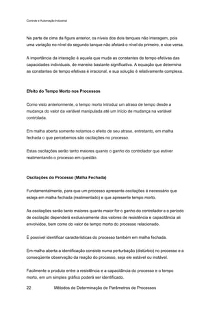 Controle e Automação Industrial




Na parte de cima da figura anterior, os níveis dos dois tanques não interagem, pois
uma variação no nível do segundo tanque não afetará o nível do primeiro, e vice-versa.


A importância da interação é aquela que muda as constantes de tempo efetivas das
capacidades individuais, de maneira bastante significativa. A equação que determina
as constantes de tempo efetivas é irracional, e sua solução é relativamente complexa.



Efeito do Tempo Morto nos Processos


Como visto anteriormente, o tempo morto introduz um atraso de tempo desde a
mudança do valor da variável manipulada até um início de mudança na variável
controlada.


Em malha aberta somente notamos o efeito de seu atraso, entretanto, em malha
fechada o que percebemos são oscilações no processo.


Estas oscilações serão tanto maiores quanto o ganho do controlador que estiver
realimentando o processo em questão.



Oscilações do Processo (Malha Fechada)


Fundamentalmente, para que um processo apresente oscilações é necessário que
esteja em malha fechada (realimentado) e que apresente tempo morto.


As oscilações serão tanto maiores quanto maior for o ganho do controlador e o período
de oscilação dependerá exclusivamente dos valores de resistência e capacitância ali
envolvidos, bem como do valor de tempo morto do processo relacionado.


É possível identificar características do processo também em malha fechada.


Em malha aberta a identificação consiste numa perturbação (distúrbio) no processo e a
conseqüente observação da reação do processo, seja ele estável ou instável.


Facilmente o produto entre a resistência e a capacitância do processo e o tempo
morto, em um simples gráfico poderá ser identificado.

22                   Métodos de Determinação de Parâmetros de Processos
 