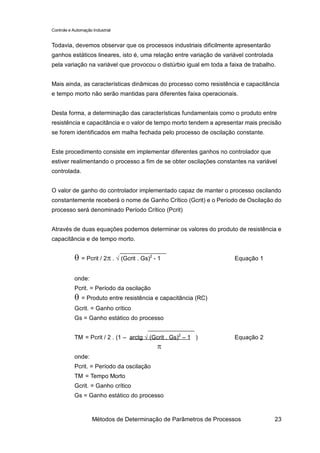 Controle e Automação Industrial


Todavia, devemos observar que os processos industriais dificilmente apresentarão
ganhos estáticos lineares, isto é, uma relação entre variação de variável controlada
pela variação na variável que provocou o distúrbio igual em toda a faixa de trabalho.


Mais ainda, as características dinâmicas do processo como resistência e capacitância
e tempo morto não serão mantidas para diferentes faixa operacionais.


Desta forma, a determinação das características fundamentais como o produto entre
resistência e capacitância e o valor de tempo morto tendem a apresentar mais precisão
se forem identificados em malha fechada pelo processo de oscilação constante.


Este procedimento consiste em implementar diferentes ganhos no controlador que
estiver realimentando o processo a fim de se obter oscilações constantes na variável
controlada.


O valor de ganho do controlador implementado capaz de manter o processo oscilando
constantemente receberá o nome de Ganho Crítico (Gcrit) e o Período de Oscilação do
processo será denominado Período Crítico (Pcrit)


Através de duas equações podemos determinar os valores do produto de resistência e
capacitância e de tempo morto.


            θ = Pcrit / 2π . √ (Gcrit . Gs)2 - 1                     Equação 1


            onde:
            Pcrit. = Período da oscilação
            θ = Produto entre resistência e capacitância (RC)
            Gcrit. = Ganho crítico
            Gs = Ganho estático do processo


            TM = Pcrit / 2 . (1 – arctg √ (Gcrit . Gs)2 – 1 )        Equação 2
                                              π
            onde:
            Pcrit. = Período da oscilação
            TM = Tempo Morto
            Gcrit. = Ganho crítico
            Gs = Ganho estático do processo



                     Métodos de Determinação de Parâmetros de Processos                23
 