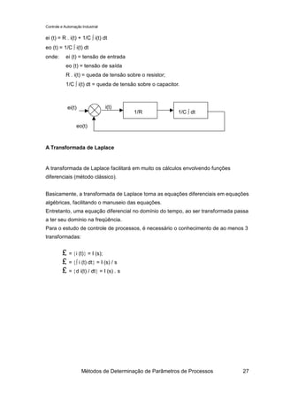 Controle e Automação Industrial


ei (t) = R . i(t) + 1/C ∫ i(t) dt
eo (t) = 1/C ∫ i(t) dt
onde:       ei (t) = tensão de entrada
            eo (t) = tensão de saída
            R . i(t) = queda de tensão sobre o resistor;
            1/C ∫ i(t) dt = queda de tensão sobre o capacitor.



            ei(t)                 i(t)
                                          1/R                1/C ∫ dt

                  eo(t)



A Transformada de Laplace


A transformada de Laplace facilitará em muito os cálculos envolvendo funções
diferenciais (método clássico).


Basicamente, a transformada de Laplace torna as equações diferenciais em equações
algébricas, facilitando o manuseio das equações.
Entretanto, uma equação diferencial no domínio do tempo, ao ser transformada passa
a ter seu domínio na freqüência.
Para o estudo de controle de processos, é necessário o conhecimento de ao menos 3
transformadas:


         £ = {i (t)} = I (s);
         £ = {∫ i (t) dt} = I (s) / s
         £ = {d i(t) / dt} = I (s) . s




                     Métodos de Determinação de Parâmetros de Processos        27
 