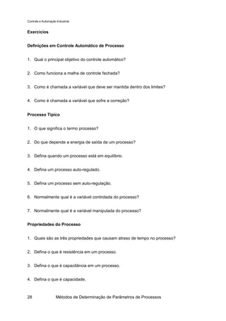 Controle e Automação Industrial


Exercícios


Definições em Controle Automático de Processo


1. Qual o principal objetivo do controle automático?


2. Como funciona a malha de controle fechada?


3. Como é chamada a variável que deve ser mantida dentro dos limites?


4. Como é chamada a variável que sofre a correção?


Processo Típico


1. O que significa o termo processo?


2. Do que depende a energia de saída de um processo?


3. Defina quando um processo está em equilíbrio.


4. Defina um processo auto-regulado.


5. Defina um processo sem auto-regulação.


6. Normalmente qual é a variável controlada do processo?


7. Normalmente qual é a variável manipulada do processo?


Propriedades do Processo


1. Quais são as três propriedades que causam atraso de tempo no processo?


2. Defina o que é resistência em um processo.


3. Defina o que é capacitância em um processo.


4. Defina o que é capacidade.



28                   Métodos de Determinação de Parâmetros de Processos
 