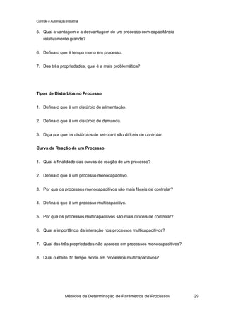 Controle e Automação Industrial


5. Qual a vantagem e a desvantagem de um processo com capacitância
     relativamente grande?


6. Defina o que é tempo morto em processo.


7. Das três propriedades, qual é a mais problemática?




Tipos de Distúrbios no Processo


1. Defina o que é um distúrbio de alimentação.


2. Defina o que é um distúrbio de demanda.


3. Diga por que os distúrbios de set-point são difíceis de controlar.


Curva de Reação de um Processo


1. Qual a finalidade das curvas de reação de um processo?


2. Defina o que é um processo monocapacitivo.


3. Por que os processos monocapacitivos são mais fáceis de controlar?


4. Defina o que é um processo multicapacitivo.


5. Por que os processos multicapacitivos são mais difíceis de controlar?


6. Qual a importância da interação nos processos multicapacitivos?


7. Qual das três propriedades não aparece em processos monocapacitivos?


8. Qual o efeito do tempo morto em processos multicapacitivos?




                     Métodos de Determinação de Parâmetros de Processos    29
 