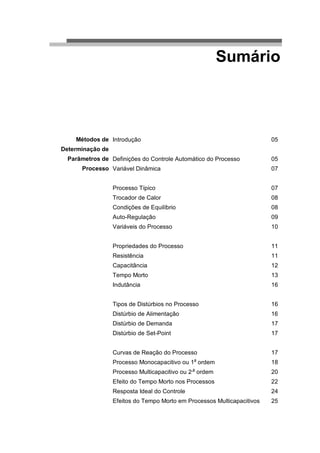 Sumário



    Métodos de Introdução                                                05
Determinação de
  Parâmetros de Definições do Controle Automático do Processo            05
      Processo Variável Dinâmica                                         07


                  Processo Típico                                        07
                  Trocador de Calor                                      08
                  Condições de Equilíbrio                                08
                  Auto-Regulação                                         09
                  Variáveis do Processo                                  10


                  Propriedades do Processo                               11
                  Resistência                                            11
                  Capacitância                                           12
                  Tempo Morto                                            13
                  Indutância                                             16


                  Tipos de Distúrbios no Processo                        16
                  Distúrbio de Alimentação                               16
                  Distúrbio de Demanda                                   17
                  Distúrbio de Set-Point                                 17


                  Curvas de Reação do Processo                           17
                                               a
                  Processo Monocapacitivo ou 1 ordem                     18
                                               a
                  Processo Multicapacitivo ou 2 ordem                    20
                  Efeito do Tempo Morto nos Processos                    22
                  Resposta Ideal do Controle                             24
                  Efeitos do Tempo Morto em Processos Multicapacitivos   25
 