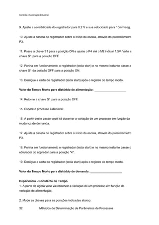 Controle e Automação Industrial




9. Ajuste a sensibilidade do registrador para 0,2 V e sua velocidade para 10mm/seg.


10. Ajuste a caneta do registrador sobre o início da escala, através do potenciômetro
P3.


11. Passe a chave S1 para a posição ON e ajuste o P4 até o M2 indicar 1,5V. Volte a
chave S1 para a posição OFF.


12. Ponha em funcionamento o registrador (tecla start) e no mesmo instante passe a
chave S1 da posição OFF para a posição ON.


13. Desligue a carta do registrador (tecla start) após o registro do tempo morto.


Valor do Tempo Morto para distúrbio de alimentação: ___________________


14. Retorne a chave S1 para a posição OFF.


15. Espere o processo estabilizar.


16. A partir deste passo você irá observar a variação de um processo em função da
mudança de demanda.


17. Ajuste a caneta do registrador sobre o início da escala, através do potenciômetro
P3.


18. Ponha em funcionamento o registrador (tecla start) e no mesmo instante passe o
obturador do soprador para a posição "4".


19. Desligue a carta do registrador (tecla start) após o registro do tempo morto.


Valor do Tempo Morto para distúrbio de demanda: ___________________


Experiência - Constante de Tempo
1. A partir de agora você vai observar a variação de um processo em função da
variação de alimentação.


2. Mude as chaves para as posições indicadas abaixo:

32                   Métodos de Determinação de Parâmetros de Processos
 