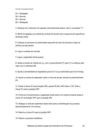 Controle e Automação Industrial


S1 = Desligada
S2 = Normal
S3 = Normal
S4 = Desligada


3. Verifique se o obturador do soprador está totalmente aberto, isto é, na posição "1".


4. Monte as ligações na unidade de controle de acordo com o esquema da experiência
de tempo morto.


5. Coloque os sensores na extremidade esquerda do tubo do processo e tape os
orifícios do lado direito.


6. Ligue a unidade de controle.


7. Ligue o registrador (tecla power).


8. Ajuste a tensão de referência Vref, com o potenciômetro P1 para 1V e verifique este
valor com o voltímetro M2.


9. Ajuste a sensibilidade do registrador para 0,5 V e sua velocidade para 0,5 mm/seg.


10. Ajuste a caneta do registrador sobre o início da escala, através do potenciômetro
P3.


11. Passe a chave S1 para posição ON e ajuste P4 até o M2 indicar 1,5V. Volte a
chave S1 para a posição OFF.


12. Ponha em funcionamento o registrador (tecla start) e no mesmo instante passe a
chave S1 da posição OFF para a posição ON.


13. Desligue a carta do registrador (tecla start) após a estabilização do processo
(aproximadamente 10 minutos).


14. Retorne a chave S1 para a posição OFF.


15. Espere o processo estabilizar.



                     Métodos de Determinação de Parâmetros de Processos              33
 