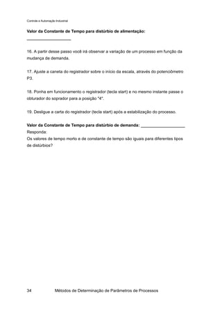 Controle e Automação Industrial


Valor da Constante de Tempo para distúrbio de alimentação:
___________________


16. A partir desse passo você irá observar a variação de um processo em função da
mudança de demanda.


17. Ajuste a caneta do registrador sobre o início da escala, através do potenciômetro
P3.


18. Ponha em funcionamento o registrador (tecla start) e no mesmo instante passe o
obturador do soprador para a posição "4".


19. Desligue a carta do registrador (tecla start) após a estabilização do processo.


Valor da Constante de Tempo para distúrbio de demanda: ___________________
Responda:
Os valores de tempo morto e de constante de tempo são iguais para diferentes tipos
de distúrbios?




34                   Métodos de Determinação de Parâmetros de Processos
 