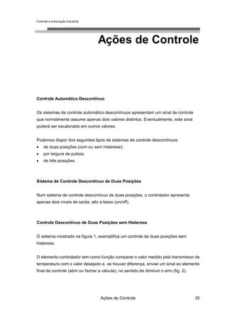 Controle e Automação Industrial




                                   Ações de Controle



Controle Automático Descontínuo


Os sistemas de controle automático descontínuos apresentam um sinal de controle
que normalmente assume apenas dois valores distintos. Eventualmente, este sinal
poderá ser escalonado em outros valores.


Podemos dispor dos seguintes tipos de sistemas de controle descontínuos:
•    de duas posições (com ou sem histerese);
•    por largura de pulsos;
•    de três posições.



Sistema de Controle Descontínuo de Duas Posições


Num sistema de controle descontínuo de duas posições, o controlador apresenta
apenas dois níveis de saída: alto e baixo (on/off).



Controle Descontínuo de Duas Posições sem Histerese


O sistema mostrado na figura 1, exemplifica um controle de duas posições sem
histerese.


O elemento controlador tem como função comparar o valor medido pelo transmissor de
temperatura com o valor desejado e, se houver diferença, enviar um sinal ao elemento
final de controle (abrir ou fechar a válvula), no sentido de diminuir o erro (fig. 2).




                                    Ações de Controle                                    35
 