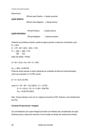 Controle e Automação Industrial


Resumindo:
                          Off-set mais Positivo → Saída aumenta
AÇÃO DIRETA
                          Off-set mais Negativo → Saída diminui



                            Off-set Positivo   → Saída diminui
AÇÃO REVERSA
                            Off-set Negativo    → Saída aumenta


Voltando ao problema anterior, pode-se agora calcular a saída do controlador, pois:
Po = 50%
E = VP - SP = 60% - 50% = 10%
G = 100 = 100 = 0,8
        BP        125
Ação de Saída = Direta


S = 50 + (0,8 x 10) = 50 + 8 = 58%


SPIC = 58% = 9,96 PSI
Pode-se ainda calcular a saída utilizando as unidades da faixa de instrumentação,
como por exemplo 3 a 15 PSI, sendo


S = 9 + (0,8 x E) PSI


onde: E = VP - SP = 10,2 (60%) - 9 = 1,2 PSI
         S = 9 + (0,8 x 1,2) = 9 + 0,96 = 9,96 PSI
         SPIC = 9,96 PSI (58%)


Obs.: Nunca calcule o erro em % e depois converta em PSI. Calcule o erro diretamente
em PSI.


Controle Proporcional + Integral


Os controladores com ação Integral (Controle com Reset) são considerados de ação
dinâmica pois a saída dos mesmos é uma função do tempo da variável de entrada.




46                                        Ações de Controle
 