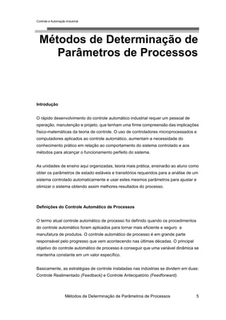 Controle e Automação Industrial




  Métodos de Determinação de
     Parâmetros de Processos



Introdução


O rápido desenvolvimento do controle automático industrial requer um pessoal de
operação, manutenção e projeto, que tenham uma firme compreensão das implicações
físico-matemáticas da teoria de controle. O uso de controladores microprocessados e
computadores aplicados ao controle automático, aumentam a necessidade do
conhecimento prático em relação ao comportamento do sistema controlado e aos
métodos para alcançar o funcionamento perfeito do sistema.


As unidades de ensino aqui organizadas, teoria mais prática, ensinarão ao aluno como
obter os parâmetros de estado estáveis e transitórios requeridos para a análise de um
sistema controlado automaticamente e usar estes mesmos parâmetros para ajustar e
otimizar o sistema obtendo assim melhores resultados do processo.



Definições do Controle Automático de Processos


O termo atual controle automático de processo foi definido quando os procedimentos
do controle automático foram aplicados para tornar mais eficiente e seguro a
manufatura de produtos. O controle automático de processo é em grande parte
responsável pelo progresso que vem acontecendo nas últimas décadas. O principal
objetivo do controle automático de processo é conseguir que uma variável dinâmica se
mantenha constante em um valor específico.


Basicamente, as estratégias de controle instaladas nas indústrias se dividem em duas:
Controle Realimentado (Feedback) e Controle Antecipatório (Feedforward).



                     Métodos de Determinação de Parâmetros de Processos              5
 