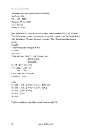 Controle e Automação Industrial


Supondo o controle mostrado abaixo, considere:
Set-Point = 50%
TIC ⇒ BP = 200%
Range do TT: 0 a 500ºC
Ação: Reversa
Pré-Act = 1,5 min


Num dado instante, a temperatura de saída do produto está em 250ºC e a saída do
TIC = 50%, neste momento a temperatura do produto começa a cair 100ºC/min. Qual o
valor da saída do TIC, após decorrido 2 minutos? Obs.: O controle está em malha
aberta.
Solução:
• Determinação do erro após "t" min.
t = 2 min.
SP = 50%
VP (após 2 min) = 250ºC - (100ºC/min x 2 min)
                          = 250ºC - 200ºC
                          = 50ºC (10%)
Et = VP - SP = 10% - 50%
• G = 100 = 100 = 0,5
          BP        200
• Vd = 100ºC/min = 20%/min
• Pré-Act = 1,5 min


então:
St = 50% - _ 0,5 x [(-40%) + (1,5 min x 20%/min)]
St = 50% - _ 0,5 x [(-40%) + (1,5 min + 30%)]
St = 50% - _ 0,5 x [(-70%)]
St = 50% - (-35%)
St = 85%


Portanto a saída do controlador após 2 minutos será 85%.




52                                       Ações de Controle
 