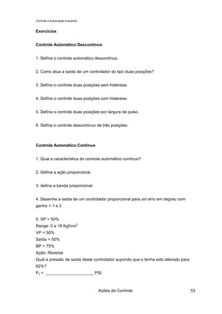 Controle e Automação Industrial


Exercícios


Controle Automático Descontínuo


1. Defina o controle automático descontínuo.


2. Como atua a saída de um controlador do tipo duas posições?


3. Defina o controle duas posições sem histerese.


4. Defina o controle duas posições com histerese.


5. Defina o controle duas posições por largura de pulso.


6. Defina o controle descontínuo de três posições.



Controle Automático Contínuo


1. Qual a característica do controle automático contínuo?


2. Defina a ação proporcional.


3. defina a banda proporcional.


4. Desenhe a saída de um controlador proporcional para um erro em degrau com
ganho = 1 e 2.


5. SP = 50%
Range: 0 a 18 Kgf/cm2
VP = 50%
Saída = 50%
BP = 75%
Ação: Reversa
Qual a pressão de saída deste controlador supondo que o tenha sido alterado para
62%?
Ps =                              PSI



                                   Ações de Controle                               53
 