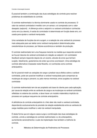 Controle e Automação Industrial


É possível também a combinação das duas estratégias de controle para resolver
problemas de estabilidade do controle.


O controle realimentado é a técnica dominante usada no controle de processos. O
valor da variável controlada é medido com um sensor, e é comparado com o valor
desejado (setpoint) . A diferença entre o setpoint e a variável controlada é conhecida
como erro (ou desvio). A saída do controlador é determinada em função deste erro, e é
usada para ajustar a variável manipulada.


Uma variedade de funções de erro surgem, e a seleção de uma variável do processo
mais adequada para ser eleita como variável manipulada é determinada pelas
características do processo, por fatores econômicos e também de produção.


O controle realimentado tem uma fraqueza inerente na medida que responde somente
se houver desvios de variável controlada em relação ao setpoint. Um controlador
feedback sempre responde depois de um evento, através de erros que tenham
surgido. Idealmente, gostaríamos de evitar que erros ocorressem. Uma estratégia de
controle alternativa é baseada nesta filosofia, e é conhecida como controle
antecipatório.


Se for possível medir as variações de carga e predizer seus efeitos sobre a variável
controlada, pode ser possível modificar a variável manipulada para compensar as
mudanças de carga e prevenir, ou pelo menos minimizar, erros surgidos na variável
controlada
.
O controle realimentado tem de ser projetado sob base do cliente para cada aplicação,
por causa da relação entre as variáveis de carga e as mudanças na variável controlada
refletidas no sistema de controle, e deve haver um modelo matemático implícito do
processo em qualquer esquema de controle antecipatório.


A deficiência do controle antecipatório é o fato dele não medir a variável controlada,
dependendo exclusivamente da precisão da relação estabelecida entre as variáveis de
carga medidas para modificar o valor da variável manipulada.


É desta forma que em alguns casos surge a combinação das duas estratégias de
controle, unindo a estratégia do controle realimentado e a do antecipatório,
aumentando sensivelmente o custo da implantação mas também a melhoria do
controle.

6                    Métodos de Determinação de Parâmetros de Processos
 