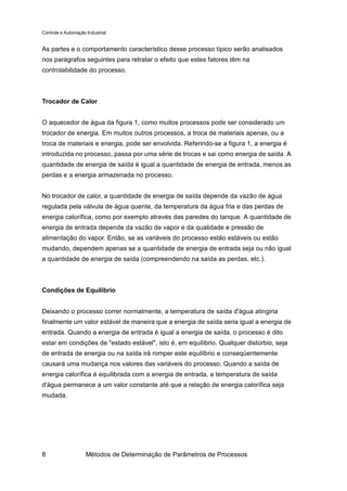 Controle e Automação Industrial


As partes e o comportamento característico desse processo típico serão analisados
nos parágrafos seguintes para retratar o efeito que estes fatores têm na
controlabilidade do processo.



Trocador de Calor


O aquecedor de água da figura 1, como muitos processos pode ser considerado um
trocador de energia. Em muitos outros processos, a troca de materiais apenas, ou a
troca de materiais e energia, pode ser envolvida. Referindo-se a figura 1, a energia é
introduzida no processo, passa por uma série de trocas e sai como energia de saída. A
quantidade de energia de saída é igual a quantidade de energia de entrada, menos as
perdas e a energia armazenada no processo.


No trocador de calor, a quantidade de energia de saída depende da vazão de água
regulada pela válvula de água quente, da temperatura da água fria e das perdas de
energia calorífica, como por exemplo através das paredes do tanque. A quantidade de
energia de entrada depende da vazão de vapor e da qualidade e pressão de
alimentação do vapor. Então, se as variáveis do processo estão estáveis ou estão
mudando, dependem apenas se a quantidade de energia de entrada seja ou não igual
a quantidade de energia de saída (compreendendo na saída as perdas, etc.).



Condições de Equilíbrio


Deixando o processo correr normalmente, a temperatura de saída d'água atingiria
finalmente um valor estável de maneira que a energia de saída seria igual a energia de
entrada. Quando a energia de entrada é igual a energia de saída, o processo é dito
estar em condições de "estado estável", isto é, em equilíbrio. Qualquer distúrbio, seja
de entrada de energia ou na saída irá romper este equilíbrio e conseqüentemente
causará uma mudança nos valores das variáveis do processo. Quando a saída de
energia calorífica é equilibrada com a energia de entrada, a temperatura de saída
d'água permanece a um valor constante até que a relação de energia calorífica seja
mudada.




8                    Métodos de Determinação de Parâmetros de Processos
 