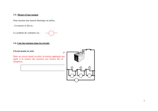 1.5- Mesure d’une tension
Pour mesurer une tension électrique on utilise
. La mesure se fait en
Le symbole du voltmètre est :
1.6- Lois des tensions dans les circuits
Circuit monté en série
Dans un circuit monté en série, la tension appliquée aux
égale à la somme des tensions aux bornes des di
réceptrice.
bornes du circuit récepteur est
pôles qui composent la boucle
2
 