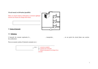 Circuit monté en dérivation (parallèle)
Dans un circuit monté en dérivation, la tension appliqué
tension aux bornes de chaque dérivation.
e par le générateur est égale à la
2- Notion d’intensité
2.1- Définition
L’intensité du courant représente le , transportée , en un point du circuit (dans une section
du conducteur).
Pour un courant continu d’intensité constante on à :
I =
Q
t
avec : I : courant en ampère
Q : quantité de Coulombs
t : temps de passage de la charge Q en
seconde
3
 