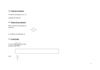 3.2- Unité de la résistance
L’unité de la résistance est Le
symbole de l’ohm est
3.3- Mesure d’une résistance
Pour mesurer une résistance on
utilise un
Le symbole du ohmmètre est
3.7- La loi d’ohm
C’est la relation qui lie les trois
grandeurs que sont :
avec : R :
U :
I :
6
 