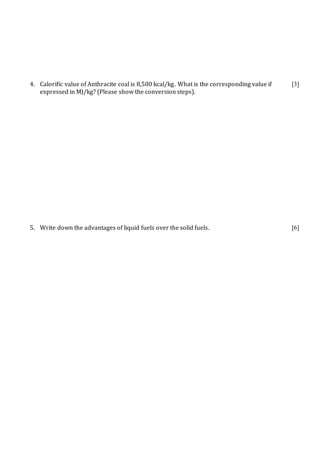 4. Calorific value of Anthracite coal is 8,500 kcal/kg. What is the corresponding value if
expressed in MJ/kg? (Please show the conversion steps).
[3]
5. Write down the advantages of liquid fuels over the solid fuels. [6]
 