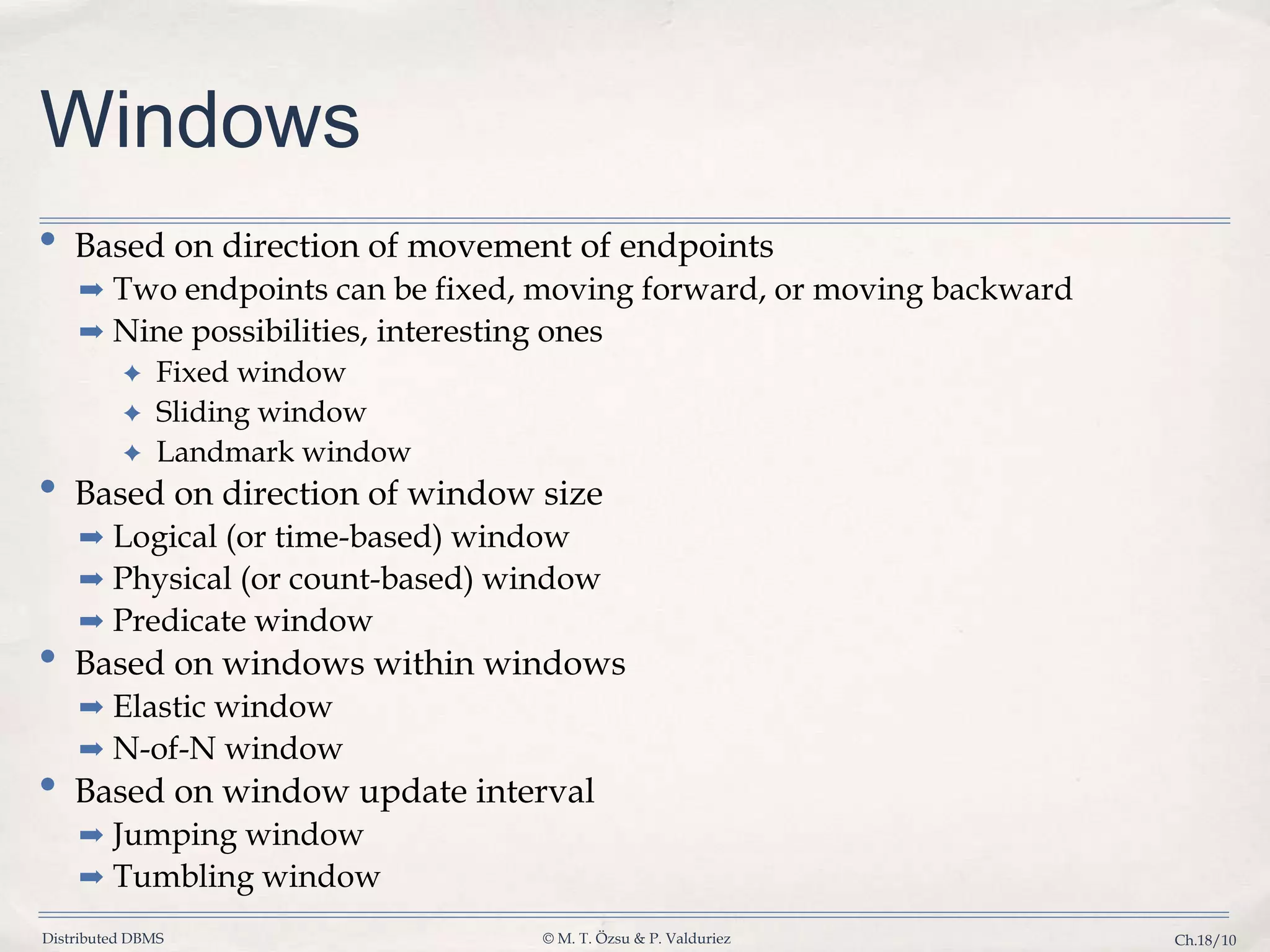 Distributed DBMS © M. T. Özsu & P. Valduriez Ch.18/10 Windows • Based on direction of movement of endpoints ➡ Two endpoints can be fixed, moving forward, or moving backward ➡ Nine possibilities, interesting ones ✦ Fixed window ✦ Sliding window ✦ Landmark window • Based on direction of window size ➡ Logical (or time-based) window ➡ Physical (or count-based) window ➡ Predicate window • Based on windows within windows ➡ Elastic window ➡ N-of-N window • Based on window update interval ➡ Jumping window ➡ Tumbling window 