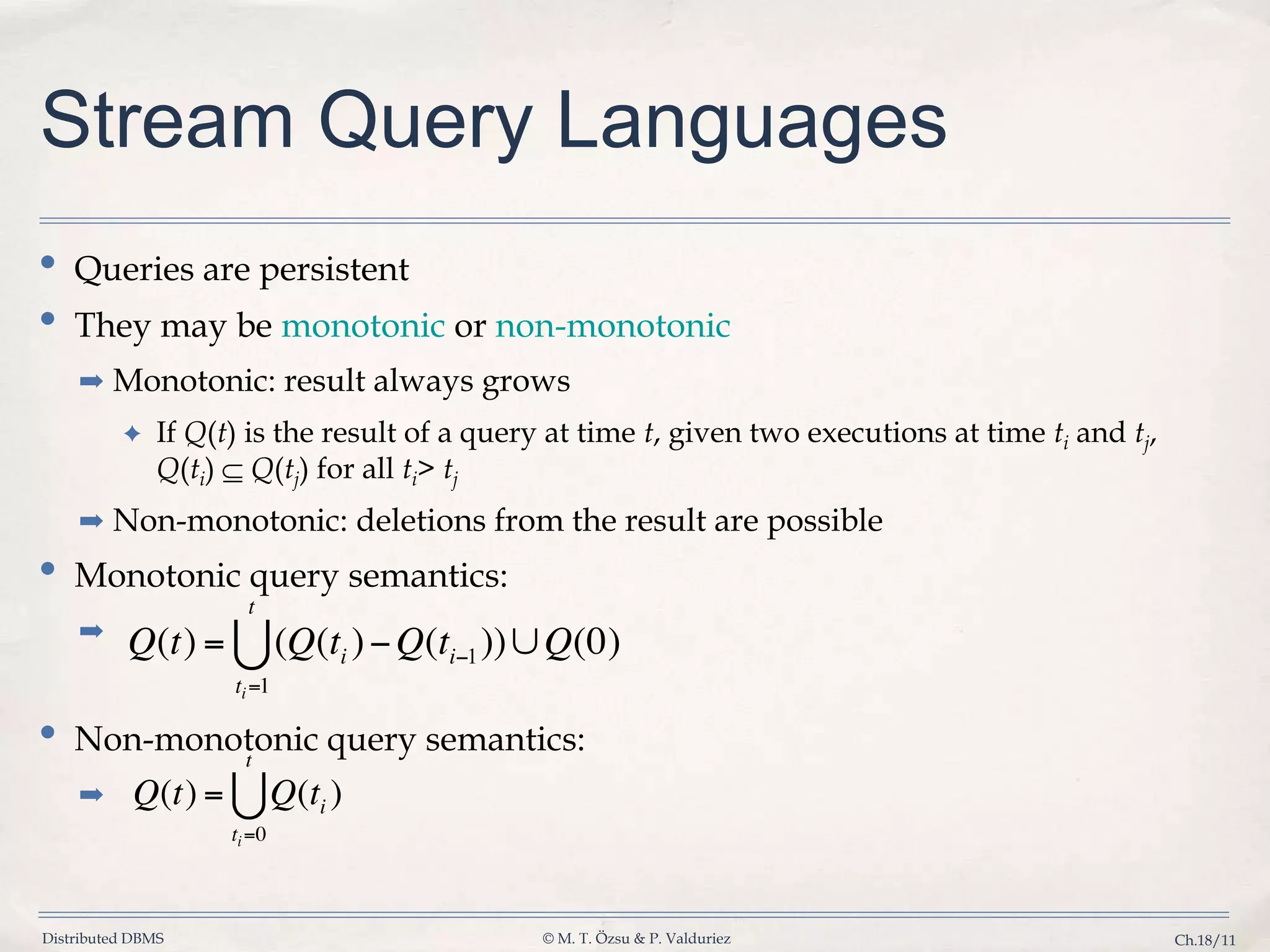 Distributed DBMS © M. T. Özsu & P. Valduriez Ch.18/11 Stream Query Languages • Queries are persistent • They may be monotonic or non-monotonic ➡ Monotonic: result always grows ✦ If Q(t) is the result of a query at time t, given two executions at time ti and tj, Q(ti) Q(tj) for all ti> tj ➡ Non-monotonic: deletions from the result are possible • Monotonic query semantics: ➡ • Non-monotonic query semantics: ➡ 
