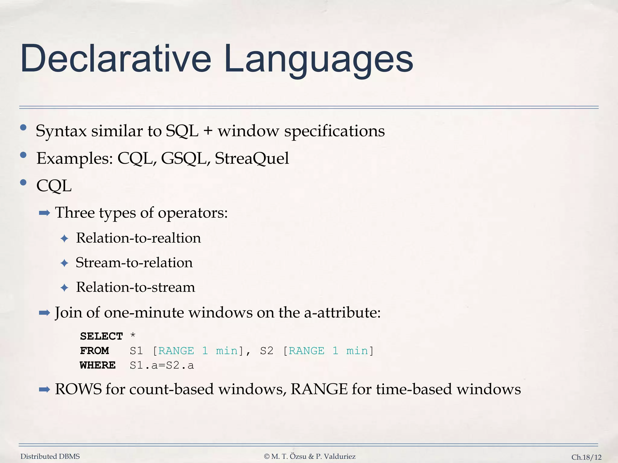 Distributed DBMS © M. T. Özsu & P. Valduriez Ch.18/12 Declarative Languages • Syntax similar to SQL + window specifications • Examples: CQL, GSQL, StreaQuel • CQL ➡ Three types of operators: ✦ Relation-to-realtion ✦ Stream-to-relation ✦ Relation-to-stream ➡ Join of one-minute windows on the a-attribute: SELECT * FROM S1 [RANGE 1 min], S2 [RANGE 1 min] WHERE S1.a=S2.a ➡ ROWS for count-based windows, RANGE for time-based windows 