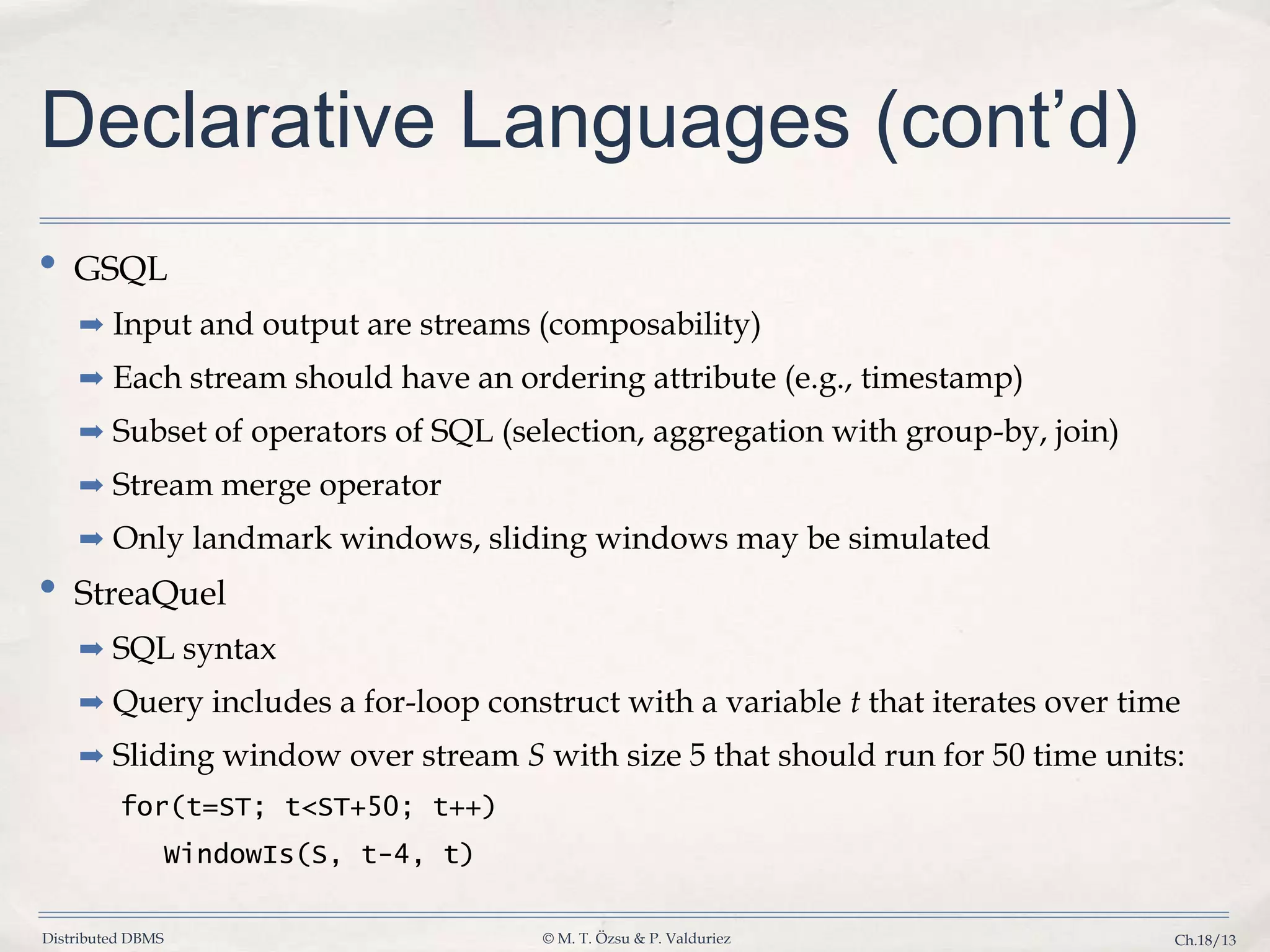 Distributed DBMS © M. T. Özsu & P. Valduriez Ch.18/13 Declarative Languages (cont’d) • GSQL ➡ Input and output are streams (composability) ➡ Each stream should have an ordering attribute (e.g., timestamp) ➡ Subset of operators of SQL (selection, aggregation with group-by, join) ➡ Stream merge operator ➡ Only landmark windows, sliding windows may be simulated • StreaQuel ➡ SQL syntax ➡ Query includes a for-loop construct with a variable t that iterates over time ➡ Sliding window over stream S with size 5 that should run for 50 time units: for(t=ST; t<ST+50; t++) WindowIs(S, t-4, t) 
