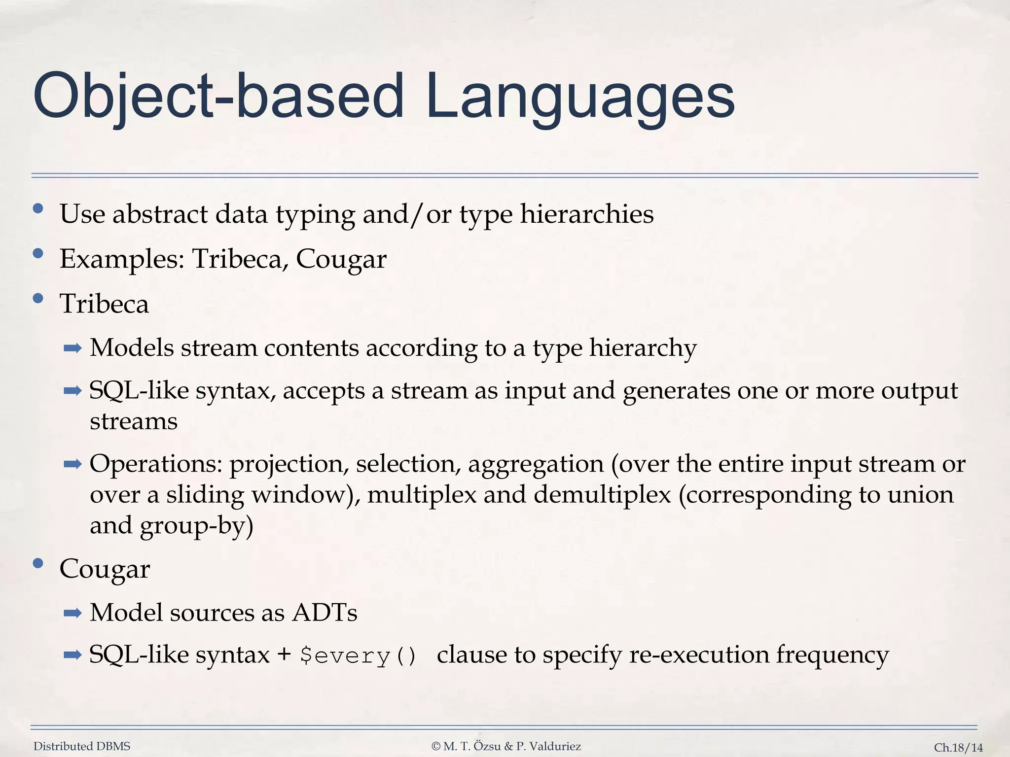 Distributed DBMS © M. T. Özsu & P. Valduriez Ch.18/14 Object-based Languages • Use abstract data typing and/or type hierarchies • Examples: Tribeca, Cougar • Tribeca ➡ Models stream contents according to a type hierarchy ➡ SQL-like syntax, accepts a stream as input and generates one or more output streams ➡ Operations: projection, selection, aggregation (over the entire input stream or over a sliding window), multiplex and demultiplex (corresponding to union and group-by) • Cougar ➡ Model sources as ADTs ➡ SQL-like syntax + $every() clause to specify re-execution frequency 