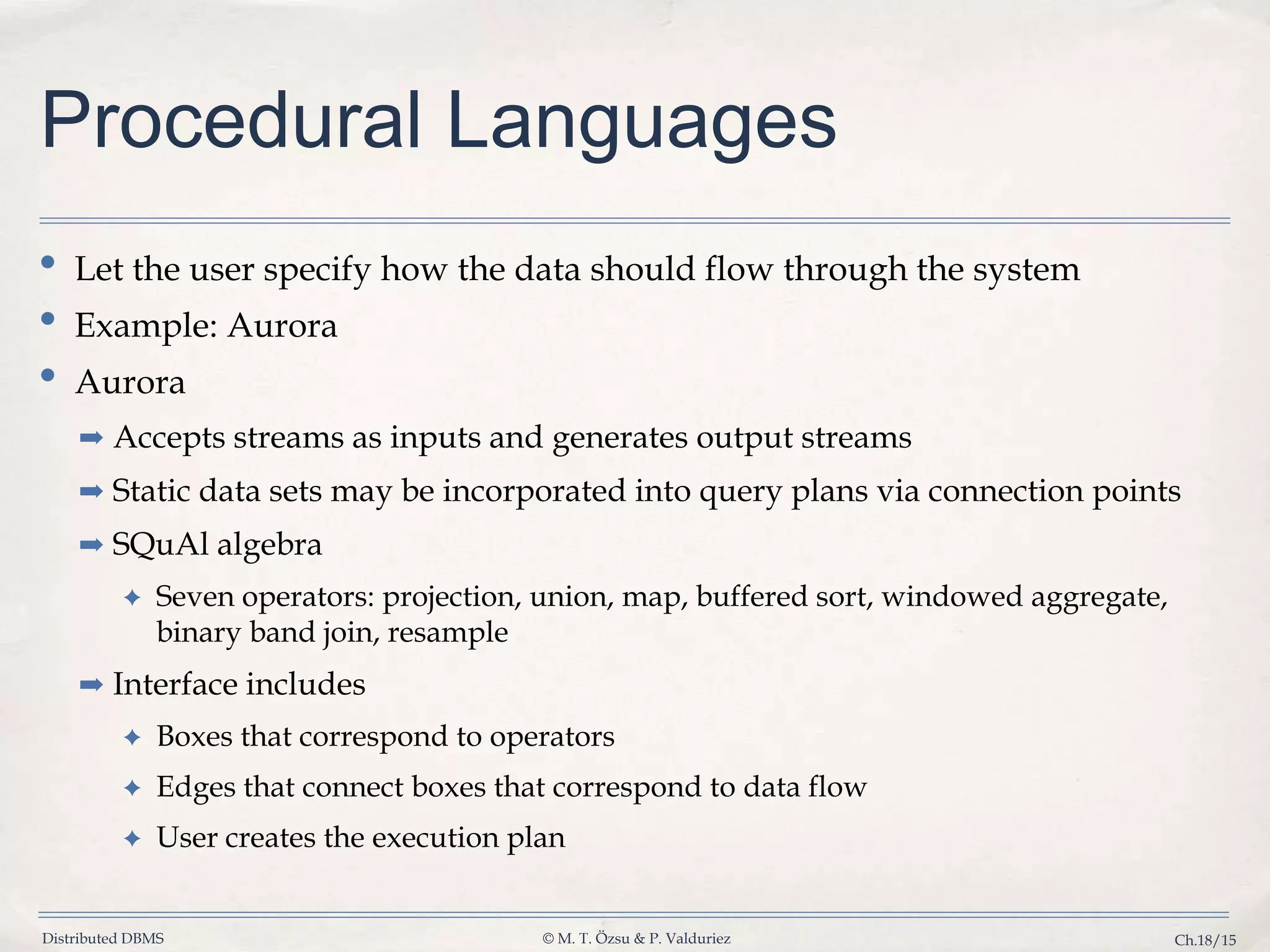 Distributed DBMS © M. T. Özsu & P. Valduriez Ch.18/15 Procedural Languages • Let the user specify how the data should flow through the system • Example: Aurora • Aurora ➡ Accepts streams as inputs and generates output streams ➡ Static data sets may be incorporated into query plans via connection points ➡ SQuAl algebra ✦ Seven operators: projection, union, map, buffered sort, windowed aggregate, binary band join, resample ➡ Interface includes ✦ Boxes that correspond to operators ✦ Edges that connect boxes that correspond to data flow ✦ User creates the execution plan 