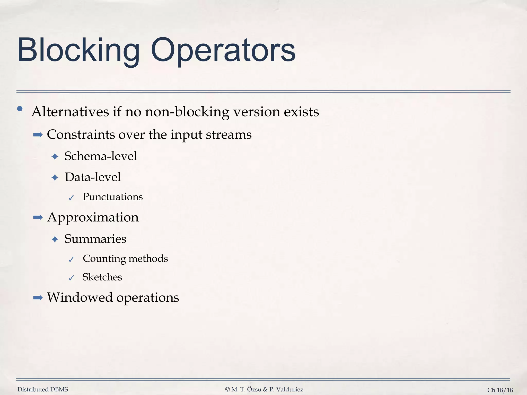 Distributed DBMS © M. T. Özsu & P. Valduriez Ch.18/18 Blocking Operators • Alternatives if no non-blocking version exists ➡ Constraints over the input streams ✦ Schema-level ✦ Data-level ✓ Punctuations ➡ Approximation ✦ Summaries ✓ Counting methods ✓ Sketches ➡ Windowed operations 