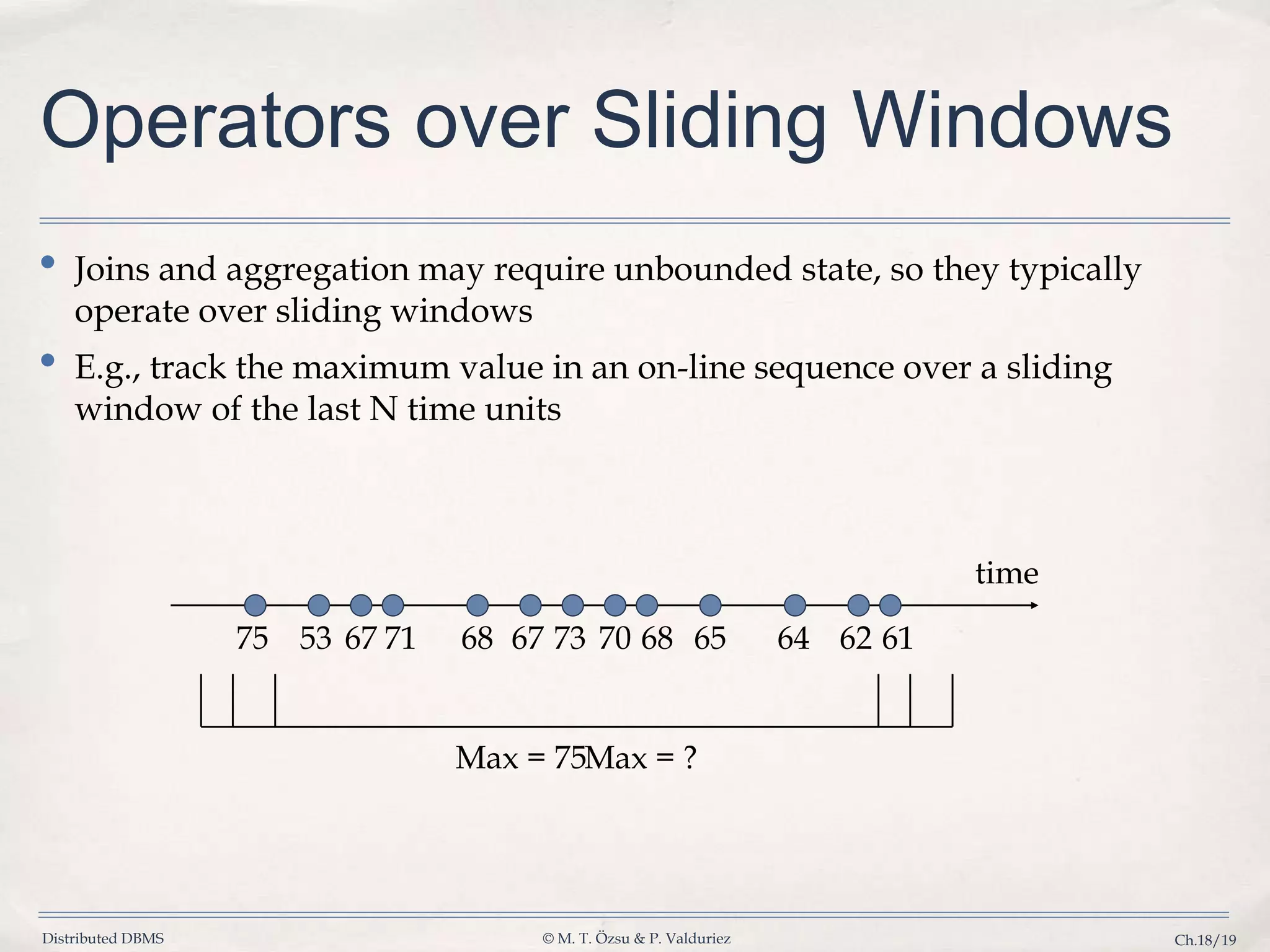 Distributed DBMS © M. T. Özsu & P. Valduriez Ch.18/19 Operators over Sliding Windows • Joins and aggregation may require unbounded state, so they typically operate over sliding windows • E.g., track the maximum value in an on-line sequence over a sliding window of the last N time units 75 53 67 6871 67 73 70 68 65 64 62 61 time Max = 75Max = ? 