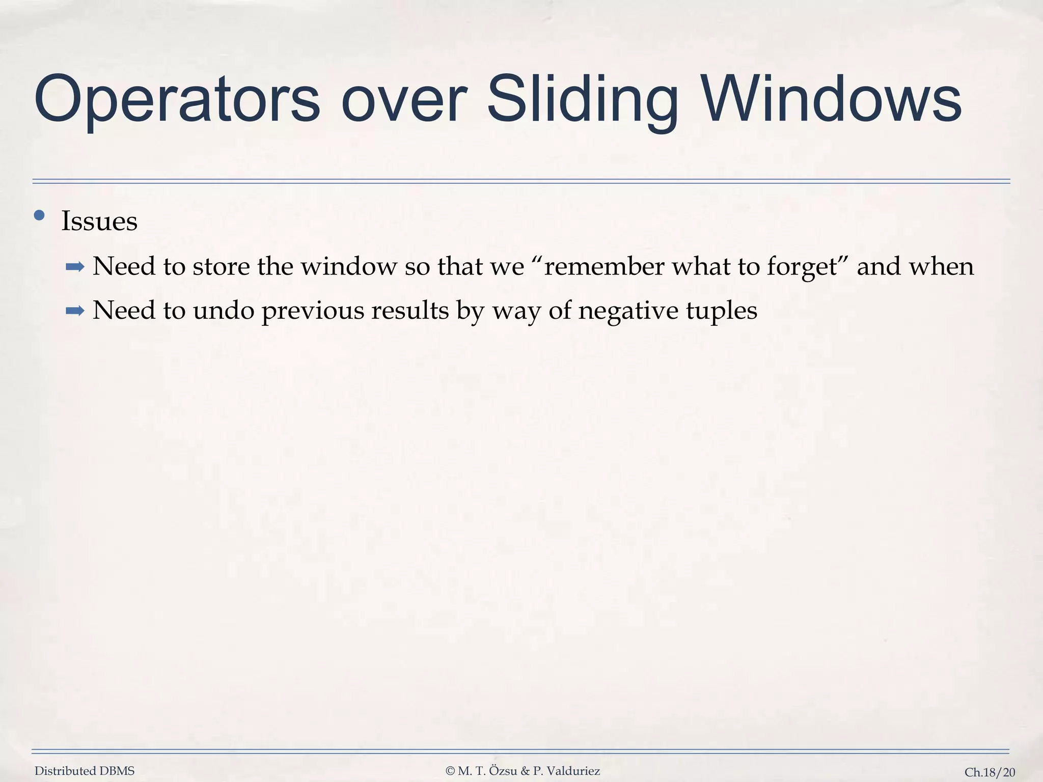Distributed DBMS © M. T. Özsu & P. Valduriez Ch.18/20 Operators over Sliding Windows • Issues ➡ Need to store the window so that we “remember what to forget” and when ➡ Need to undo previous results by way of negative tuples 