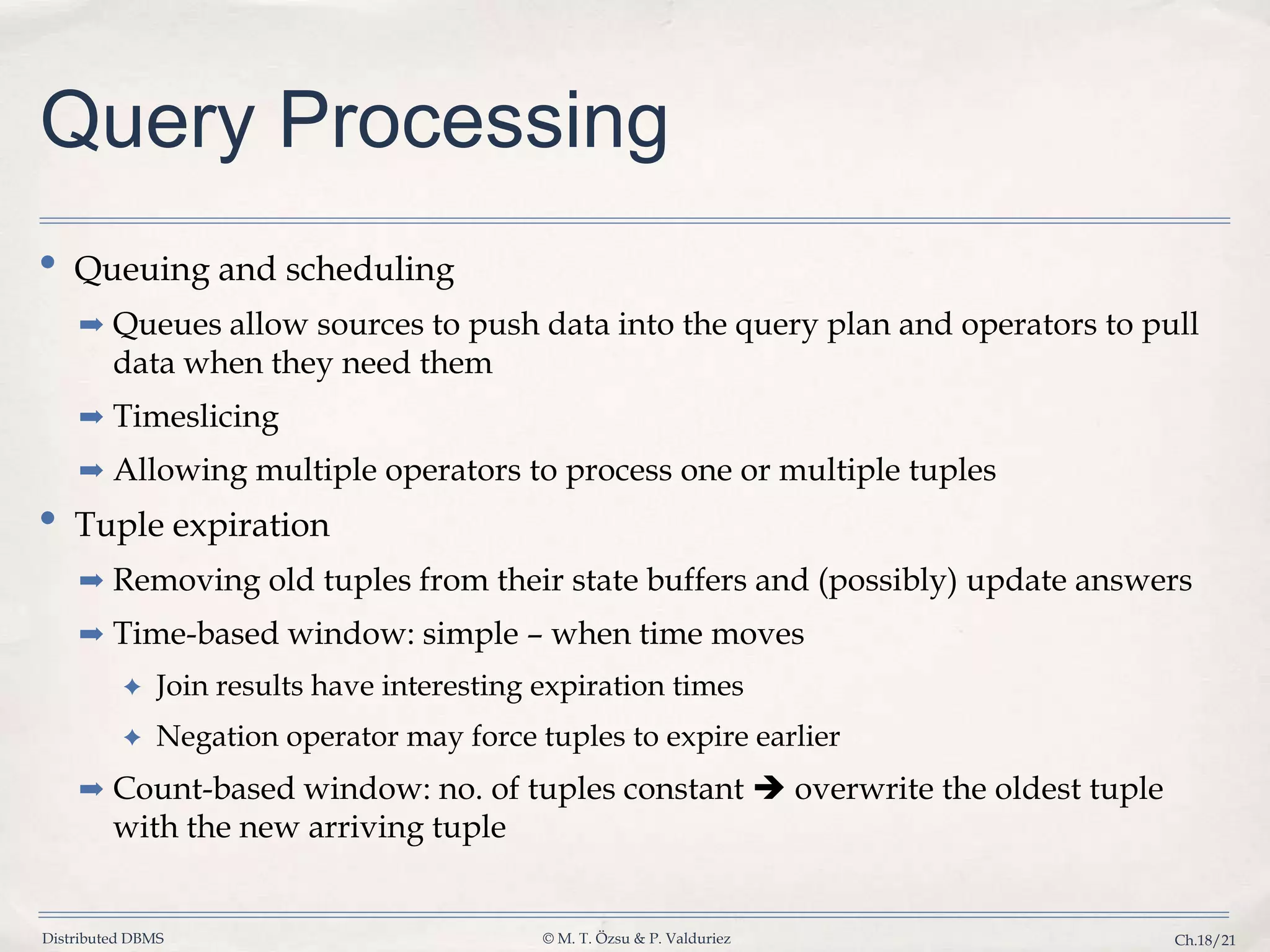 Distributed DBMS © M. T. Özsu & P. Valduriez Ch.18/21 Query Processing • Queuing and scheduling ➡ Queues allow sources to push data into the query plan and operators to pull data when they need them ➡ Timeslicing ➡ Allowing multiple operators to process one or multiple tuples • Tuple expiration ➡ Removing old tuples from their state buffers and (possibly) update answers ➡ Time-based window: simple – when time moves ✦ Join results have interesting expiration times ✦ Negation operator may force tuples to expire earlier ➡ Count-based window: no. of tuples constant  overwrite the oldest tuple with the new arriving tuple 