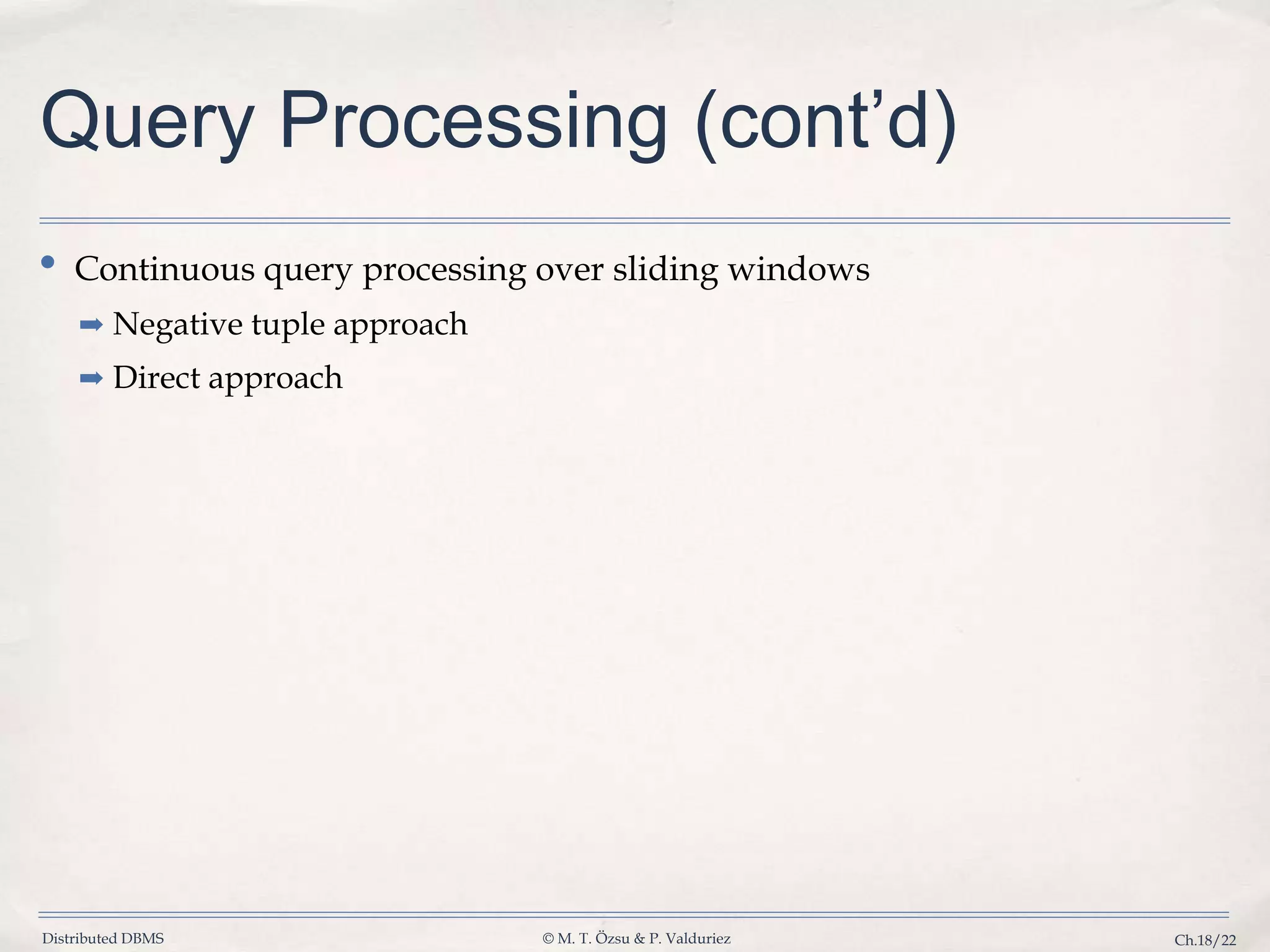 Distributed DBMS © M. T. Özsu & P. Valduriez Ch.18/22 Query Processing (cont’d) • Continuous query processing over sliding windows ➡ Negative tuple approach ➡ Direct approach 