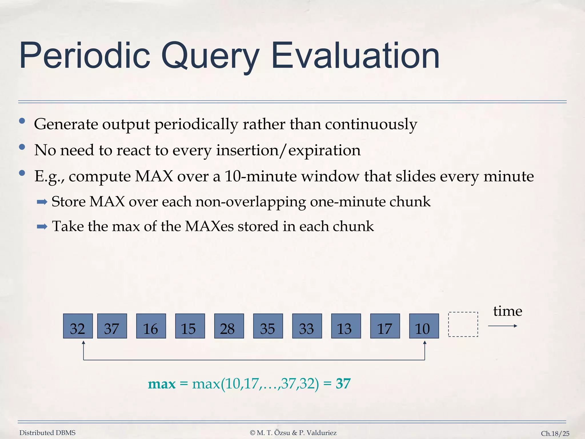 Distributed DBMS © M. T. Özsu & P. Valduriez Ch.18/25 Periodic Query Evaluation • Generate output periodically rather than continuously • No need to react to every insertion/expiration • E.g., compute MAX over a 10-minute window that slides every minute ➡ Store MAX over each non-overlapping one-minute chunk ➡ Take the max of the MAXes stored in each chunk time max = max(10,17,…,37,32) = 37 10171333352815163732 