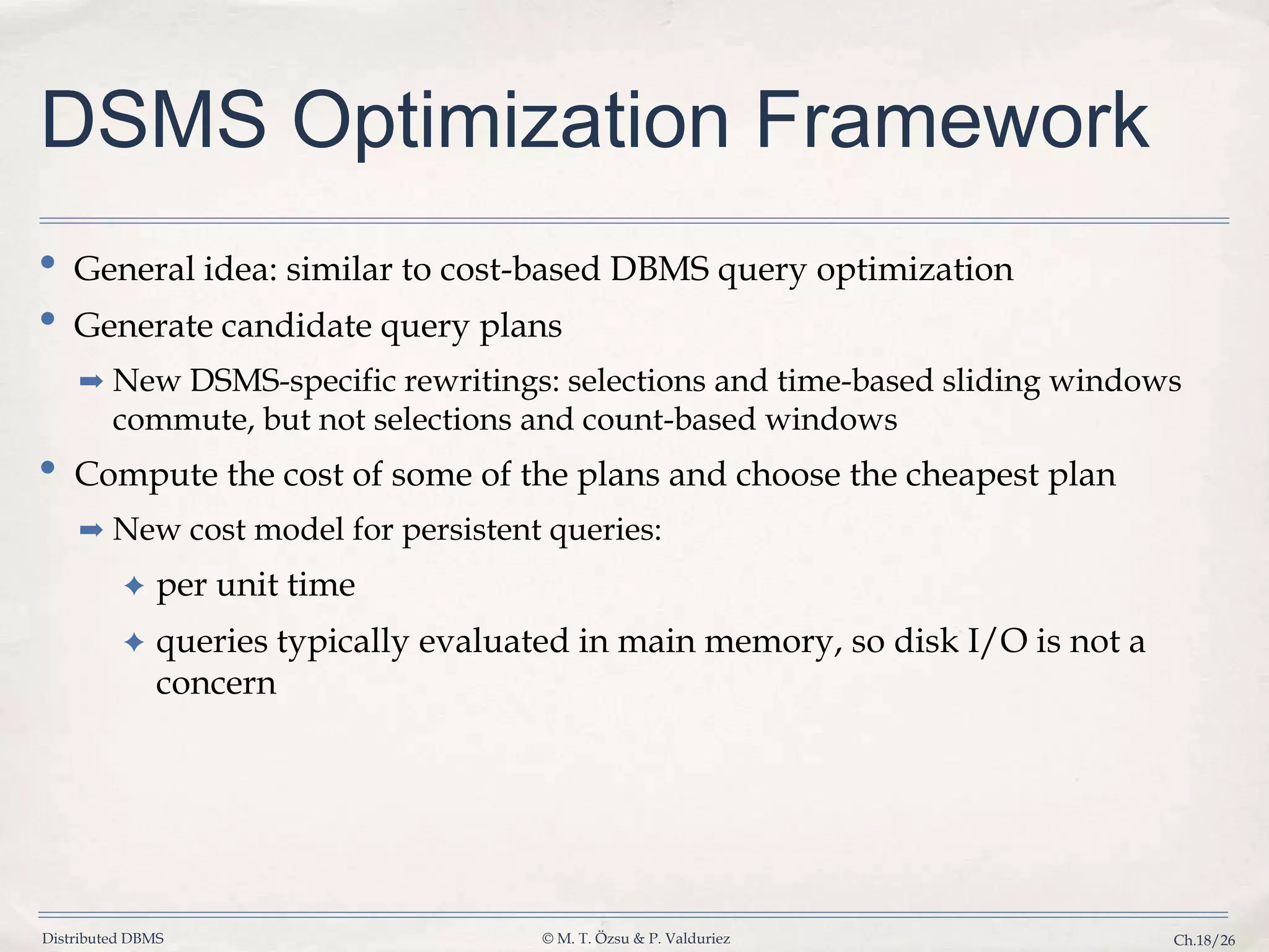 Distributed DBMS © M. T. Özsu & P. Valduriez Ch.18/26 DSMS Optimization Framework • General idea: similar to cost-based DBMS query optimization • Generate candidate query plans ➡ New DSMS-specific rewritings: selections and time-based sliding windows commute, but not selections and count-based windows • Compute the cost of some of the plans and choose the cheapest plan ➡ New cost model for persistent queries: ✦ per unit time ✦ queries typically evaluated in main memory, so disk I/O is not a concern 