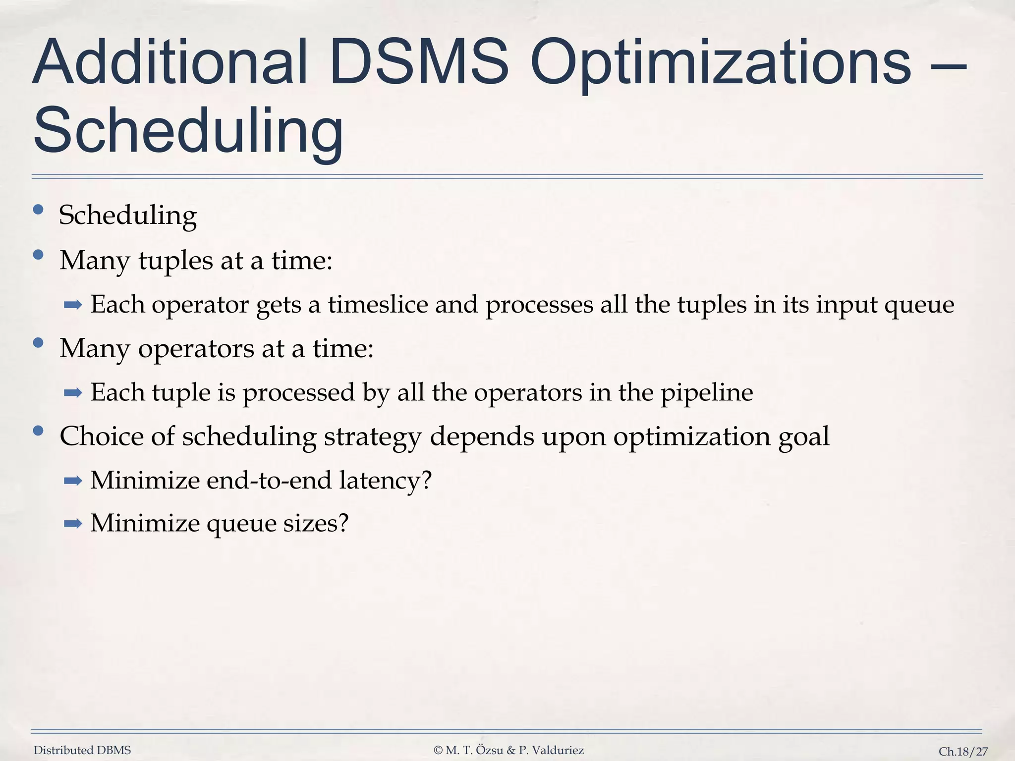 Distributed DBMS © M. T. Özsu & P. Valduriez Ch.18/27 Additional DSMS Optimizations – Scheduling • Scheduling • Many tuples at a time: ➡ Each operator gets a timeslice and processes all the tuples in its input queue • Many operators at a time: ➡ Each tuple is processed by all the operators in the pipeline • Choice of scheduling strategy depends upon optimization goal ➡ Minimize end-to-end latency? ➡ Minimize queue sizes? 