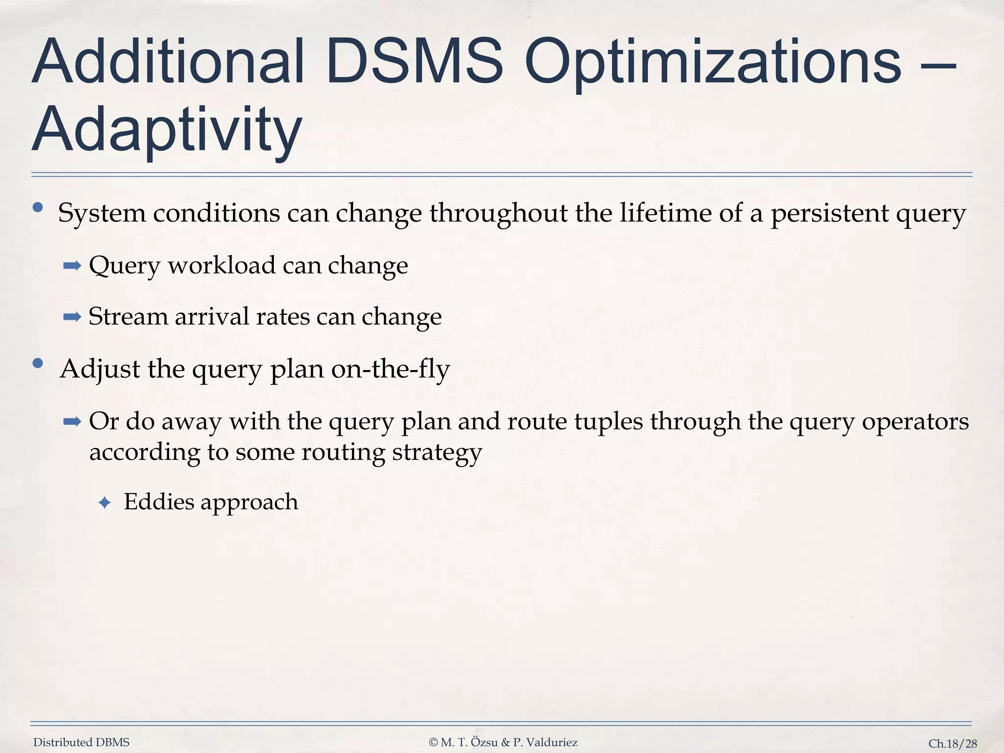 Distributed DBMS © M. T. Özsu & P. Valduriez Ch.18/28 Additional DSMS Optimizations – Adaptivity • System conditions can change throughout the lifetime of a persistent query ➡ Query workload can change ➡ Stream arrival rates can change • Adjust the query plan on-the-fly ➡ Or do away with the query plan and route tuples through the query operators according to some routing strategy ✦ Eddies approach 