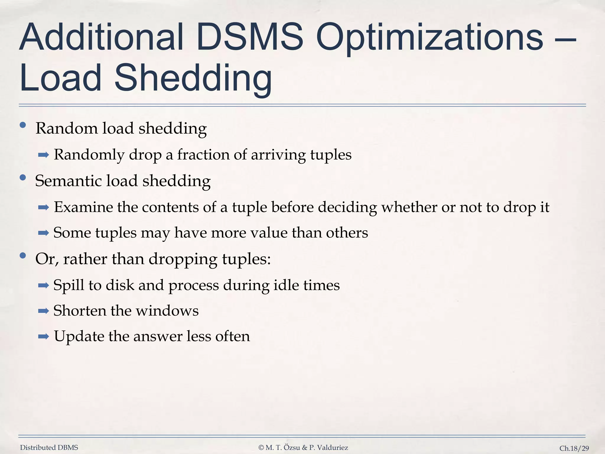 Distributed DBMS © M. T. Özsu & P. Valduriez Ch.18/29 Additional DSMS Optimizations – Load Shedding • Random load shedding ➡ Randomly drop a fraction of arriving tuples • Semantic load shedding ➡ Examine the contents of a tuple before deciding whether or not to drop it ➡ Some tuples may have more value than others • Or, rather than dropping tuples: ➡ Spill to disk and process during idle times ➡ Shorten the windows ➡ Update the answer less often 