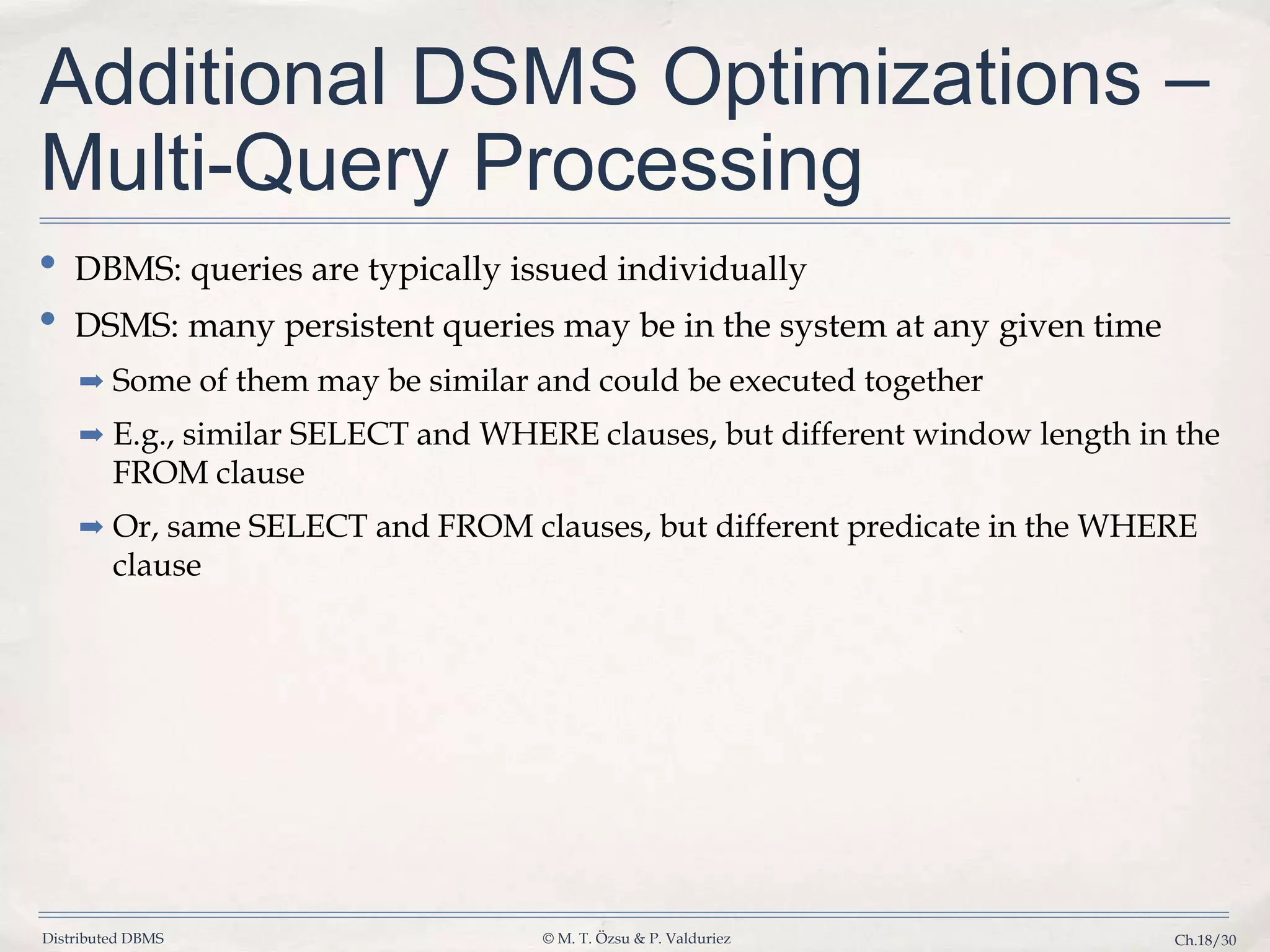 Distributed DBMS © M. T. Özsu & P. Valduriez Ch.18/30 Additional DSMS Optimizations – Multi-Query Processing • DBMS: queries are typically issued individually • DSMS: many persistent queries may be in the system at any given time ➡ Some of them may be similar and could be executed together ➡ E.g., similar SELECT and WHERE clauses, but different window length in the FROM clause ➡ Or, same SELECT and FROM clauses, but different predicate in the WHERE clause 