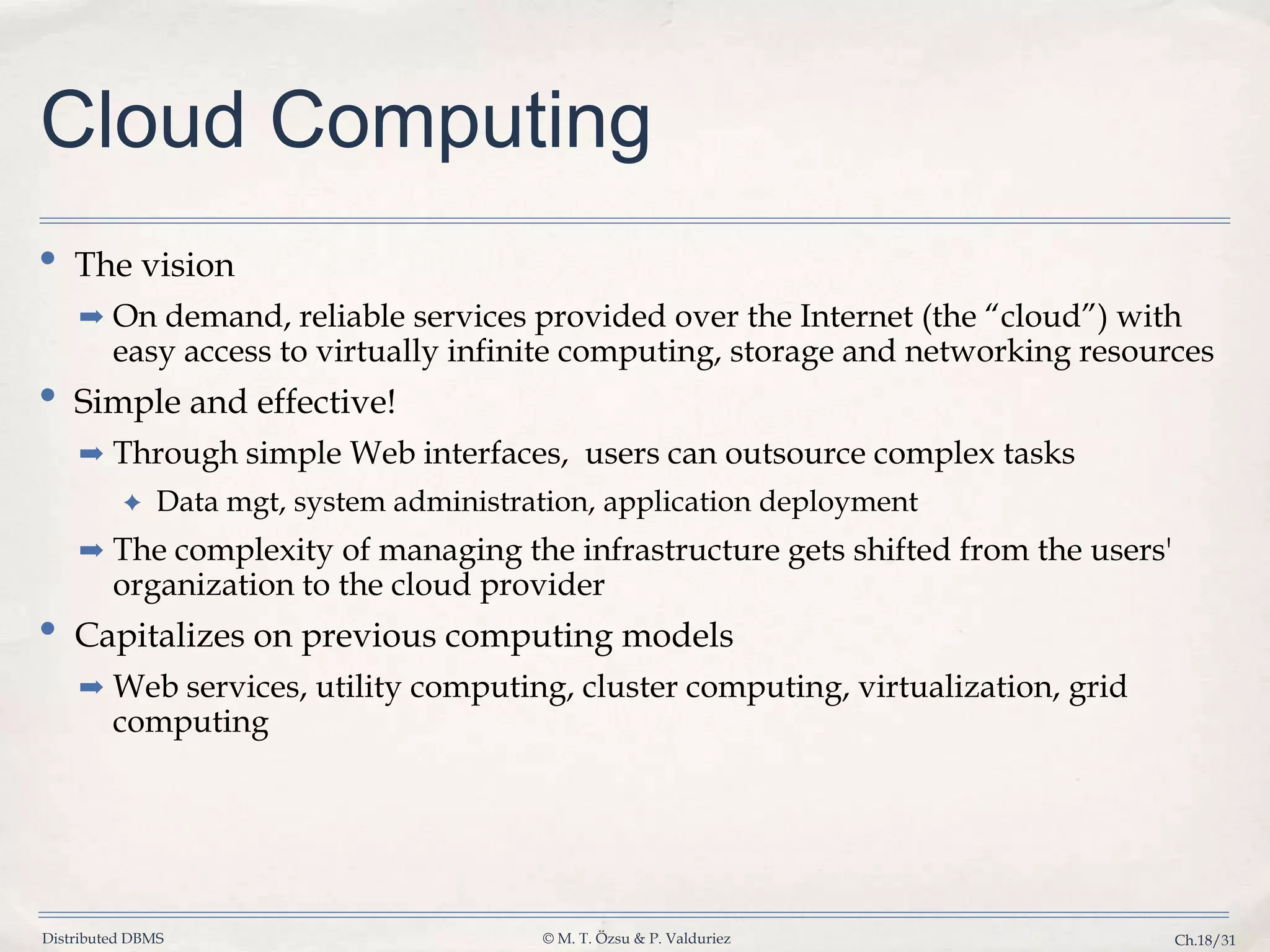 Distributed DBMS © M. T. Özsu & P. Valduriez Ch.18/31 Cloud Computing • The vision ➡ On demand, reliable services provided over the Internet (the “cloud”) with easy access to virtually infinite computing, storage and networking resources • Simple and effective! ➡ Through simple Web interfaces, users can outsource complex tasks ✦ Data mgt, system administration, application deployment ➡ The complexity of managing the infrastructure gets shifted from the users' organization to the cloud provider • Capitalizes on previous computing models ➡ Web services, utility computing, cluster computing, virtualization, grid computing 