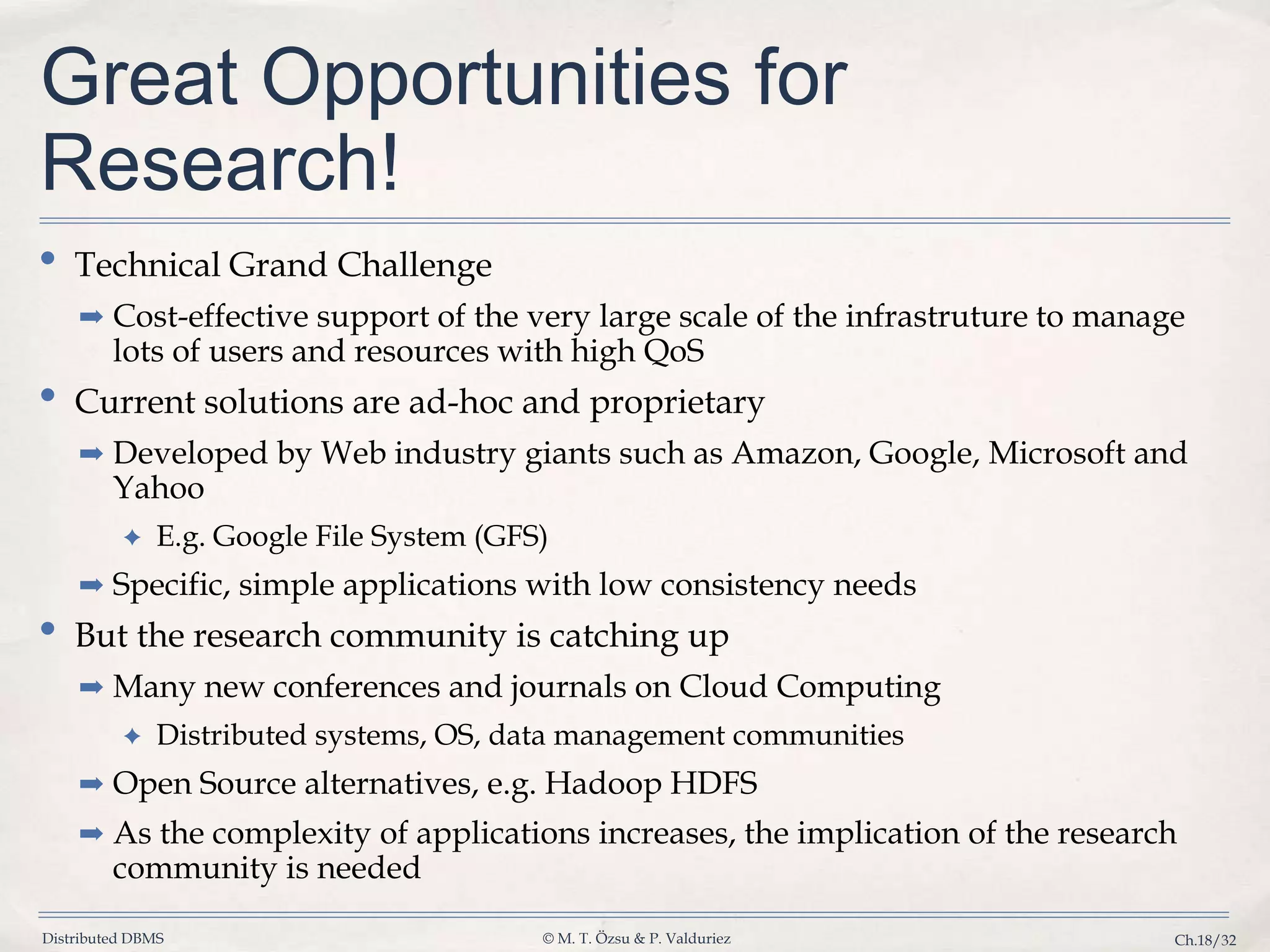Distributed DBMS © M. T. Özsu & P. Valduriez Ch.18/32 Great Opportunities for Research! • Technical Grand Challenge ➡ Cost-effective support of the very large scale of the infrastruture to manage lots of users and resources with high QoS • Current solutions are ad-hoc and proprietary ➡ Developed by Web industry giants such as Amazon, Google, Microsoft and Yahoo ✦ E.g. Google File System (GFS) ➡ Specific, simple applications with low consistency needs • But the research community is catching up ➡ Many new conferences and journals on Cloud Computing ✦ Distributed systems, OS, data management communities ➡ Open Source alternatives, e.g. Hadoop HDFS ➡ As the complexity of applications increases, the implication of the research community is needed 