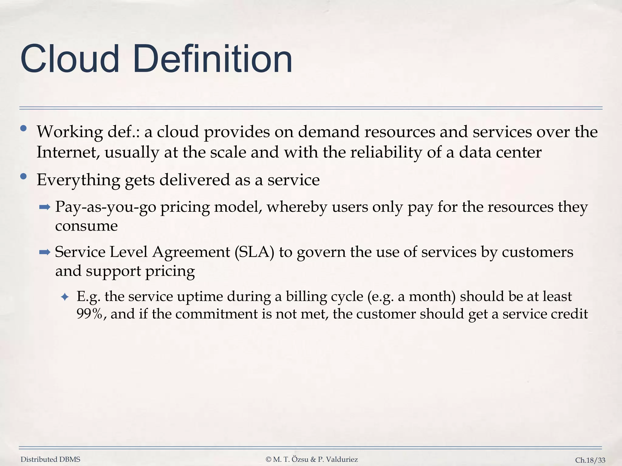 Distributed DBMS © M. T. Özsu & P. Valduriez Ch.18/33 Cloud Definition • Working def.: a cloud provides on demand resources and services over the Internet, usually at the scale and with the reliability of a data center • Everything gets delivered as a service ➡ Pay-as-you-go pricing model, whereby users only pay for the resources they consume ➡ Service Level Agreement (SLA) to govern the use of services by customers and support pricing ✦ E.g. the service uptime during a billing cycle (e.g. a month) should be at least 99%, and if the commitment is not met, the customer should get a service credit 
