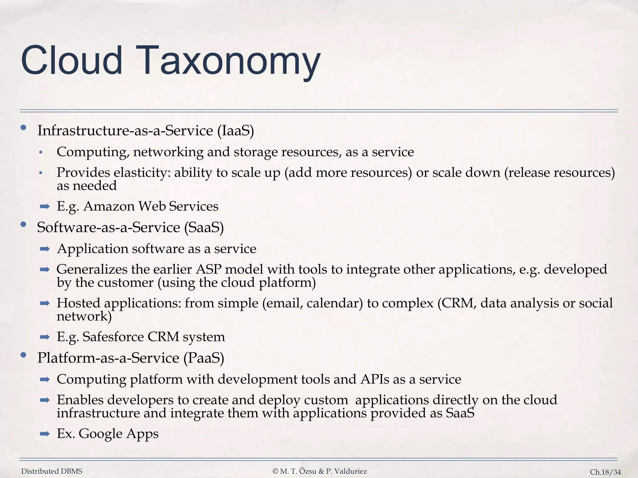 Distributed DBMS © M. T. Özsu & P. Valduriez Ch.18/34 Cloud Taxonomy • Infrastructure-as-a-Service (IaaS) • Computing, networking and storage resources, as a service • Provides elasticity: ability to scale up (add more resources) or scale down (release resources) as needed ➡ E.g. Amazon Web Services • Software-as-a-Service (SaaS) ➡ Application software as a service ➡ Generalizes the earlier ASP model with tools to integrate other applications, e.g. developed by the customer (using the cloud platform) ➡ Hosted applications: from simple (email, calendar) to complex (CRM, data analysis or social network) ➡ E.g. Safesforce CRM system • Platform-as-a-Service (PaaS) ➡ Computing platform with development tools and APIs as a service ➡ Enables developers to create and deploy custom applications directly on the cloud infrastructure and integrate them with applications provided as SaaS ➡ Ex. Google Apps 