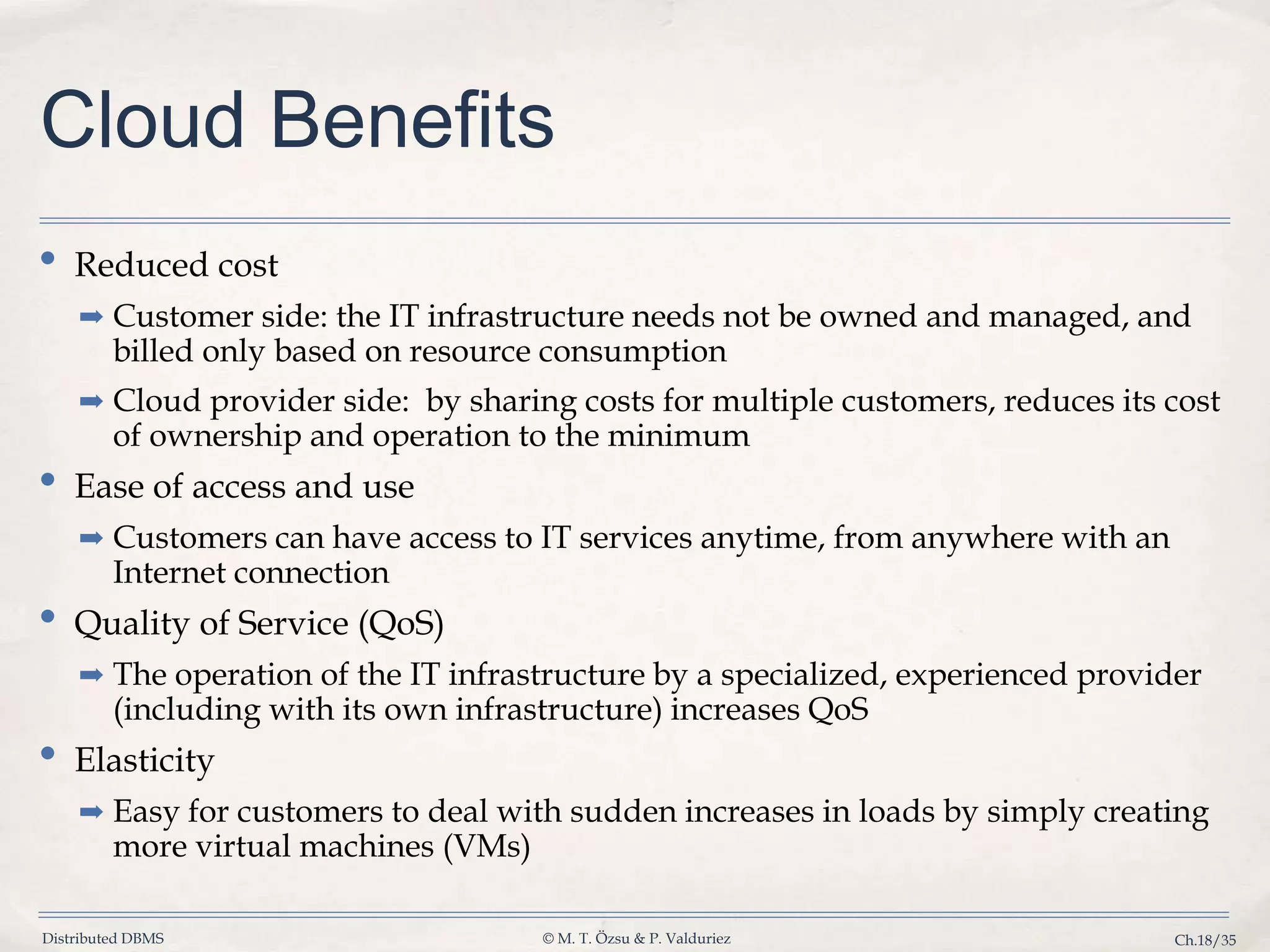 Distributed DBMS © M. T. Özsu & P. Valduriez Ch.18/35 Cloud Benefits • Reduced cost ➡ Customer side: the IT infrastructure needs not be owned and managed, and billed only based on resource consumption ➡ Cloud provider side: by sharing costs for multiple customers, reduces its cost of ownership and operation to the minimum • Ease of access and use ➡ Customers can have access to IT services anytime, from anywhere with an Internet connection • Quality of Service (QoS) ➡ The operation of the IT infrastructure by a specialized, experienced provider (including with its own infrastructure) increases QoS • Elasticity ➡ Easy for customers to deal with sudden increases in loads by simply creating more virtual machines (VMs) 