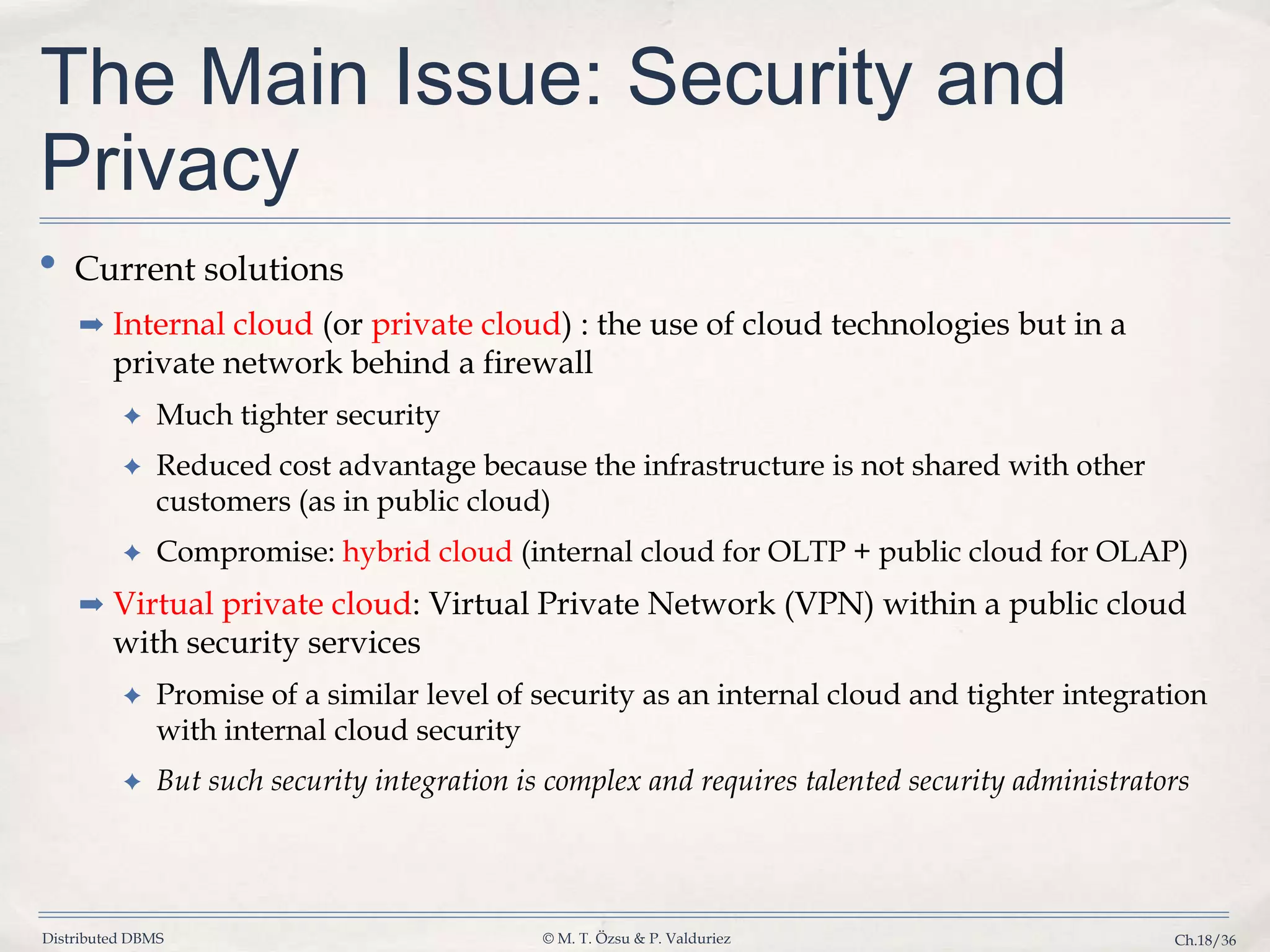 Distributed DBMS © M. T. Özsu & P. Valduriez Ch.18/36 The Main Issue: Security and Privacy • Current solutions ➡ Internal cloud (or private cloud) : the use of cloud technologies but in a private network behind a firewall ✦ Much tighter security ✦ Reduced cost advantage because the infrastructure is not shared with other customers (as in public cloud) ✦ Compromise: hybrid cloud (internal cloud for OLTP + public cloud for OLAP) ➡ Virtual private cloud: Virtual Private Network (VPN) within a public cloud with security services ✦ Promise of a similar level of security as an internal cloud and tighter integration with internal cloud security ✦ But such security integration is complex and requires talented security administrators 