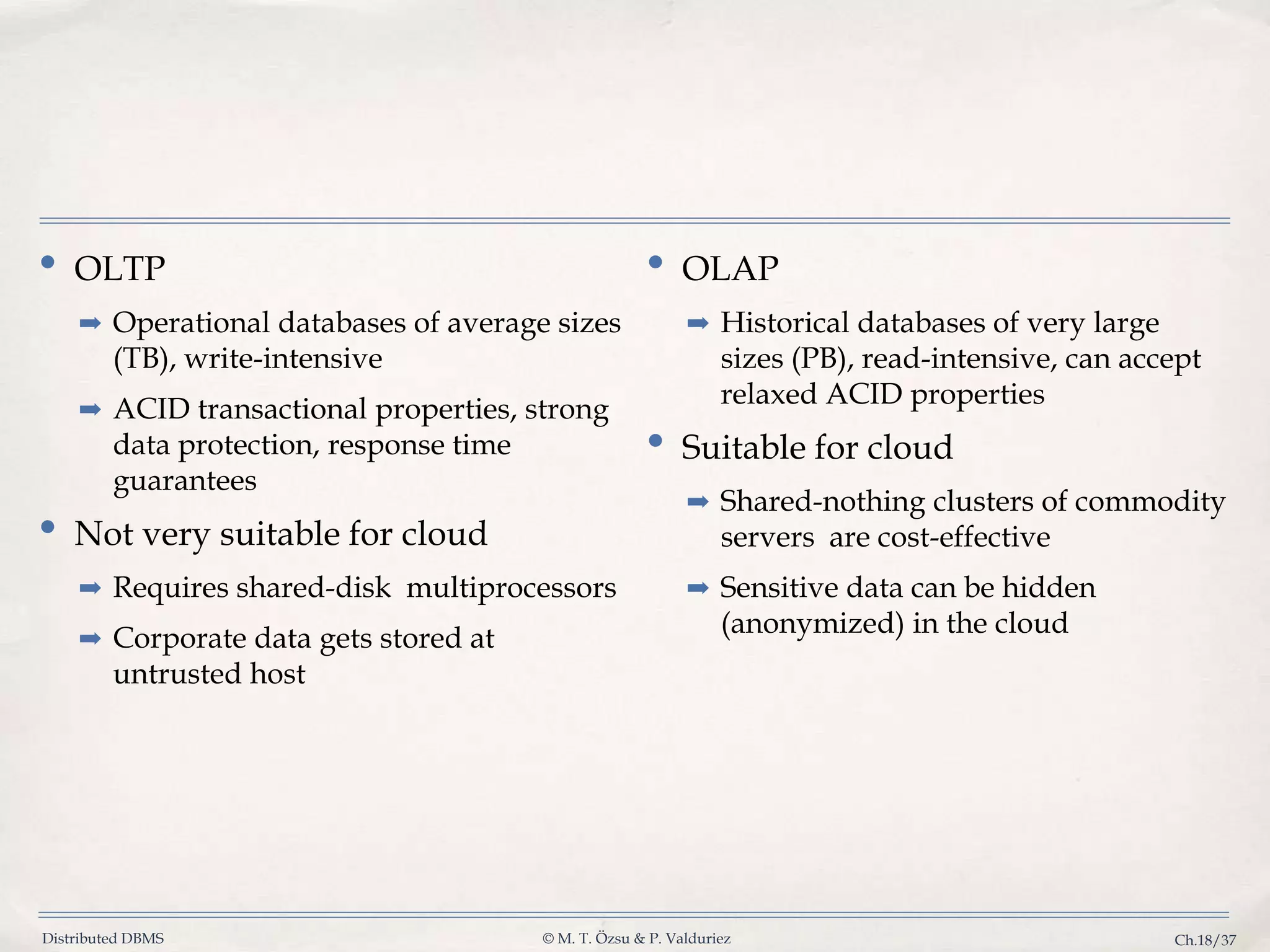 Distributed DBMS © M. T. Özsu & P. Valduriez Ch.18/37 • OLTP ➡ Operational databases of average sizes (TB), write-intensive ➡ ACID transactional properties, strong data protection, response time guarantees • Not very suitable for cloud ➡ Requires shared-disk multiprocessors ➡ Corporate data gets stored at untrusted host • OLAP ➡ Historical databases of very large sizes (PB), read-intensive, can accept relaxed ACID properties • Suitable for cloud ➡ Shared-nothing clusters of commodity servers are cost-effective ➡ Sensitive data can be hidden (anonymized) in the cloud 