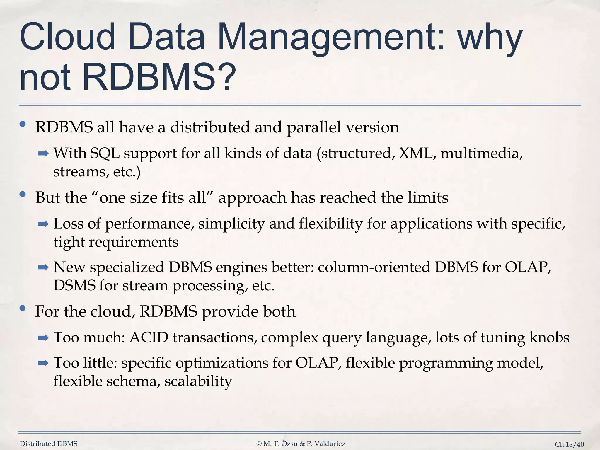 Distributed DBMS © M. T. Özsu & P. Valduriez Ch.18/40 Cloud Data Management: why not RDBMS? • RDBMS all have a distributed and parallel version ➡ With SQL support for all kinds of data (structured, XML, multimedia, streams, etc.) • But the “one size fits all” approach has reached the limits ➡ Loss of performance, simplicity and flexibility for applications with specific, tight requirements ➡ New specialized DBMS engines better: column-oriented DBMS for OLAP, DSMS for stream processing, etc. • For the cloud, RDBMS provide both ➡ Too much: ACID transactions, complex query language, lots of tuning knobs ➡ Too little: specific optimizations for OLAP, flexible programming model, flexible schema, scalability 