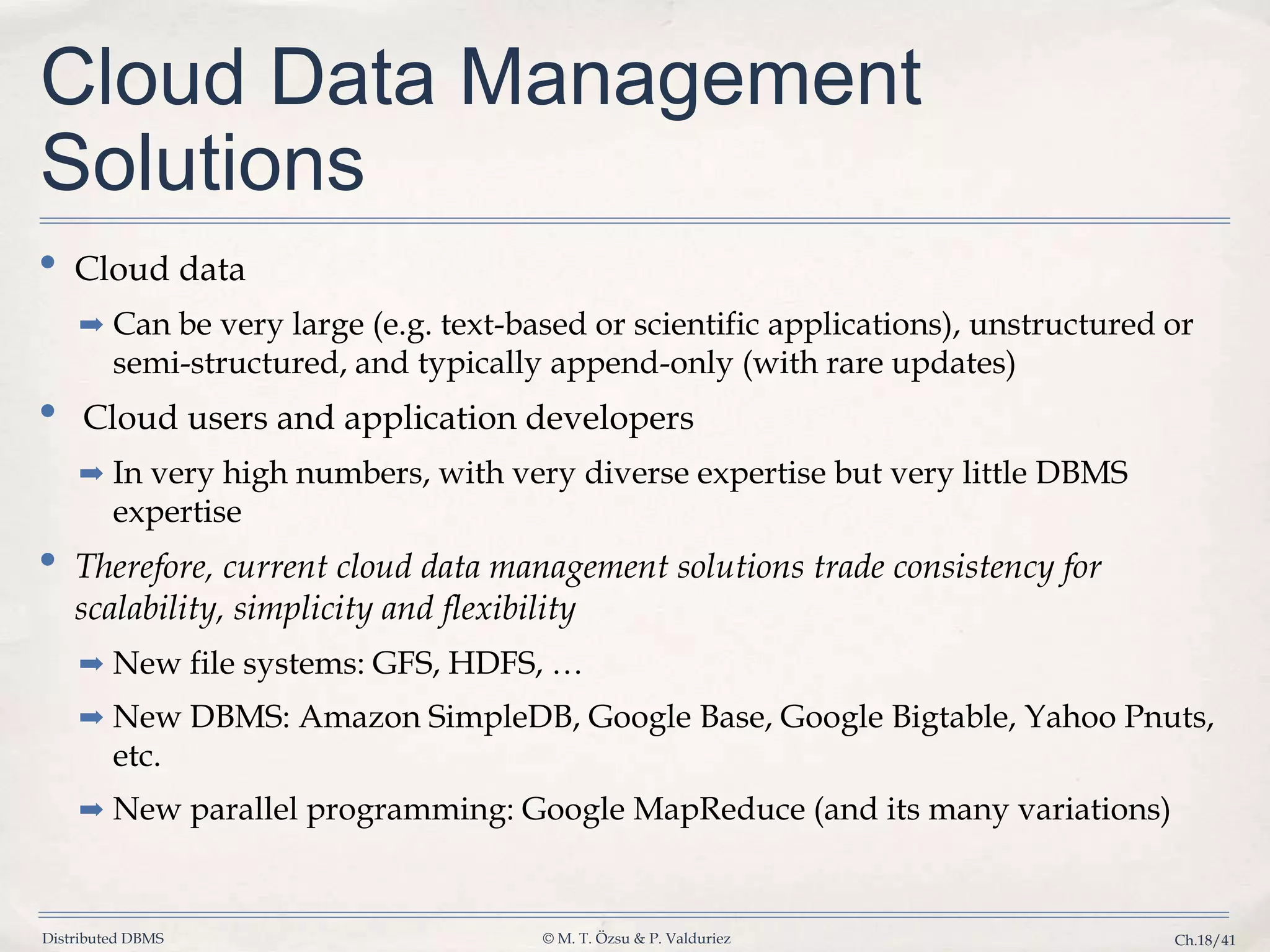 Distributed DBMS © M. T. Özsu & P. Valduriez Ch.18/41 Cloud Data Management Solutions • Cloud data ➡ Can be very large (e.g. text-based or scientific applications), unstructured or semi-structured, and typically append-only (with rare updates) • Cloud users and application developers ➡ In very high numbers, with very diverse expertise but very little DBMS expertise • Therefore, current cloud data management solutions trade consistency for scalability, simplicity and flexibility ➡ New file systems: GFS, HDFS, … ➡ New DBMS: Amazon SimpleDB, Google Base, Google Bigtable, Yahoo Pnuts, etc. ➡ New parallel programming: Google MapReduce (and its many variations) 