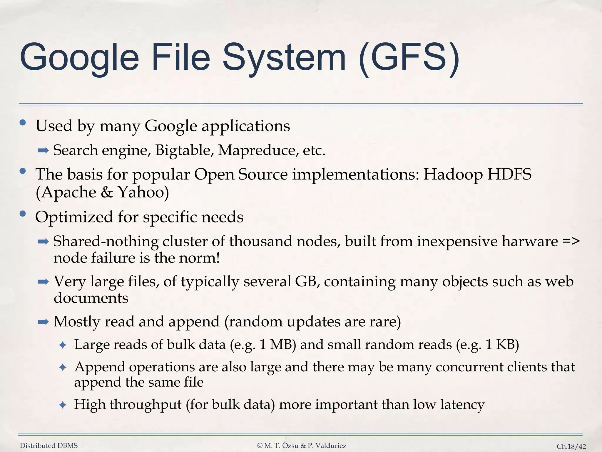 Distributed DBMS © M. T. Özsu & P. Valduriez Ch.18/42 Google File System (GFS) • Used by many Google applications ➡ Search engine, Bigtable, Mapreduce, etc. • The basis for popular Open Source implementations: Hadoop HDFS (Apache & Yahoo) • Optimized for specific needs ➡ Shared-nothing cluster of thousand nodes, built from inexpensive harware => node failure is the norm! ➡ Very large files, of typically several GB, containing many objects such as web documents ➡ Mostly read and append (random updates are rare) ✦ Large reads of bulk data (e.g. 1 MB) and small random reads (e.g. 1 KB) ✦ Append operations are also large and there may be many concurrent clients that append the same file ✦ High throughput (for bulk data) more important than low latency 