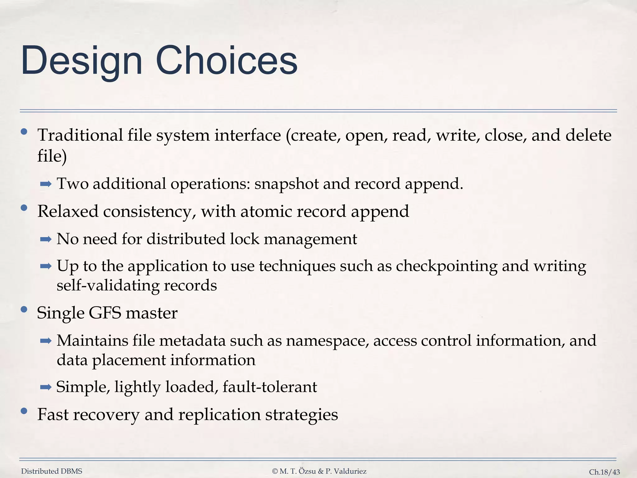 Distributed DBMS © M. T. Özsu & P. Valduriez Ch.18/43 Design Choices • Traditional file system interface (create, open, read, write, close, and delete file) ➡ Two additional operations: snapshot and record append. • Relaxed consistency, with atomic record append ➡ No need for distributed lock management ➡ Up to the application to use techniques such as checkpointing and writing self-validating records • Single GFS master ➡ Maintains file metadata such as namespace, access control information, and data placement information ➡ Simple, lightly loaded, fault-tolerant • Fast recovery and replication strategies 