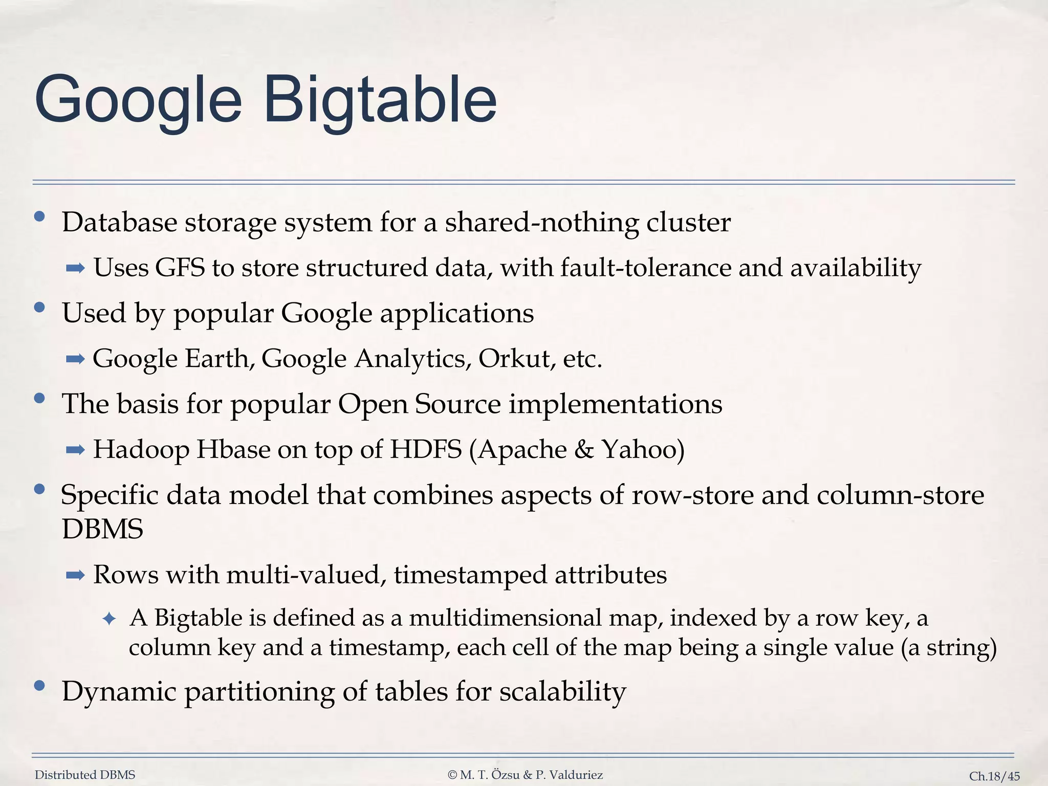 Distributed DBMS © M. T. Özsu & P. Valduriez Ch.18/45 Google Bigtable • Database storage system for a shared-nothing cluster ➡ Uses GFS to store structured data, with fault-tolerance and availability • Used by popular Google applications ➡ Google Earth, Google Analytics, Orkut, etc. • The basis for popular Open Source implementations ➡ Hadoop Hbase on top of HDFS (Apache & Yahoo) • Specific data model that combines aspects of row-store and column-store DBMS ➡ Rows with multi-valued, timestamped attributes ✦ A Bigtable is defined as a multidimensional map, indexed by a row key, a column key and a timestamp, each cell of the map being a single value (a string) • Dynamic partitioning of tables for scalability 