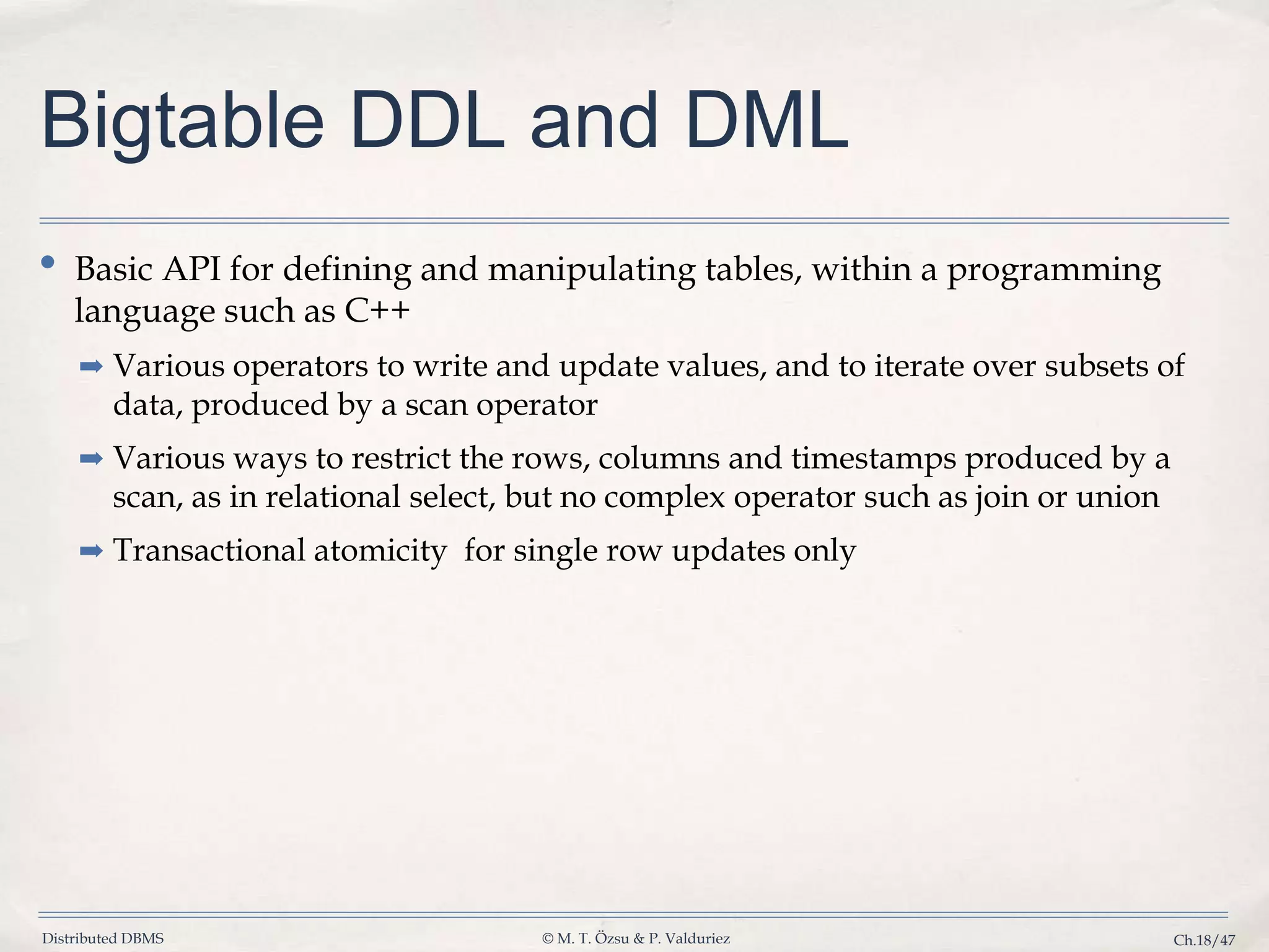 Distributed DBMS © M. T. Özsu & P. Valduriez Ch.18/47 Bigtable DDL and DML • Basic API for defining and manipulating tables, within a programming language such as C++ ➡ Various operators to write and update values, and to iterate over subsets of data, produced by a scan operator ➡ Various ways to restrict the rows, columns and timestamps produced by a scan, as in relational select, but no complex operator such as join or union ➡ Transactional atomicity for single row updates only 